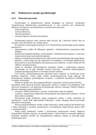 „Projekt współfinansowany ze środków Europejskiego Funduszu Społecznego”
34
4.5. Podstawowe zasady psychoterapii
4.5.1. Materiał nauczania
Psychoterapia to specjalistyczna metoda polegająca na celowym, świadomym
i programowym oddziaływaniu psychologicznym, w celu usunięcia lub zmniejszenia
zaburzeń, ich objawów czy konsekwencji a czasami nawet przyczyn.
Celem terapii jest:
– rozwój osobowości,
– zdrowie psychiczne,
– usuwanie objawów chorobowych pacjenta.
Psychoterapia dotyczyć może zarówno ludzi chorych, jak i zdrowych, którzy chcą się
rozwijać i chcą dowiedzieć się o osobie więcej.
W zależności od przyjętego kryterium, za S. Kratochwilem psychoterapię można ogólnie
podzielić na:
– długoterminową (kilka do kilkunastu spotkań) i krótkoterminową (najczęściej kilka
spotkań),
– dyrektywną (terapeuta decyduje o jej przebiegu) i niedyrektywną (terapeuta w znacznym
stopniu dostosowuje się do potrzeb pacjenta),
– opartą na metodach powierzchniowych, objawowych (psychoterapeutę interesują objawy
pacjenta, a celem terapii jest jak najszybsze ich usunięcie) i na metodach głębinowych,
przyczynowych (psychoterapeutę interesują przyczyny objawów, a celem terapii jest ich
odkrycie i przepracowanie),
– opartą na metodach podtrzymujących (terapeuta wspiera i podtrzymuje pacjenta,
koncentrując się na jego aktualnej sytuacji życiowej) i metodach rekonstruujących
(terapeuta pomaga pacjentowi w tworzeniu nowych zasobów).
Cele pomocy psychoterapeutycznej udzielanej przez terapeutę są wyznaczone przez
problemy pacjentów. Osoby objęte opieką psychoterapeutyczną mogą zgłaszać lub
demonstrować problemy psychologiczne związane z rozmaitymi poważnymi konfliktami
w obrębie ich psychiki.
Można też spotkać się z dużą grupą problemów związanych z przeżywaniem choroby,
stosunkiem osoby chorej do leczenia, diagnostyki i pobytu w szpitalu, oraz problemów osób
zdrowych związanych z ich dążeniem do pełniejszego zdrowia, własnego i bliskich. Będą to
głównie następujące grupy problemów:
– związane z brakiem informacji o sytuacji, w której dana osoba się znajduje,
– związane z negatywnymi napięciami emocjonalnymi spowodowanymi sytuacją, w której
dana osoba się znajduje.
Wymienione grupy problemów mogą występować osobno, a także wzajemnie się
warunkować. Często brak odpowiednich informacji o stanie własnego zdrowia powoduje
dyskomfort emocjonalny.
Pierwsza grupa problemów wynika z braku informacji o stanie własnym lub bliskich oraz
z braku informacji o zasobach zewnętrznych i wewnętrznych, dzięki którym można sobie
z sytuacją poradzić.
Druga grupa problemów wynika z przeżywania negatywnych emocji, będących
bezpośrednim skutkiem choroby, na przykład lękiem i bólem, bądź też emocjami będącymi
pośrednim skutkiem choroby np. przygnębieniem będącym reakcją na powstałą nagle
niepełnosprawność.
 