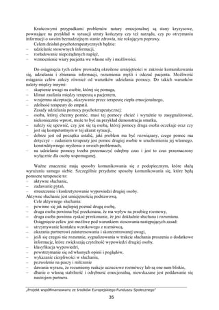„Projekt współfinansowany ze środków Europejskiego Funduszu Społecznego”
35
Krańcowymi przypadkami problemów natury emocjonalnej są stany kryzysowe,
powstające na przykład w sytuacji utraty kończyny czy też narządu, czy po otrzymaniu
informacji o swoim beznadziejnym stanie zdrowia, nie rokującym poprawy.
Celem działań psychoterapeutycznych będzie:
– udzielanie stosownych informacji,
– rozładowanie niepożądanych napięć,
– wzmocnienie wiary pacjenta we własne siły i możliwości.
Do osiągnięcia tych celów prowadzą określone umiejętności w zakresie komunikowania
się, udzielania i zbierania informacji, rozumienia myśli i odczuć pacjenta. Możliwość
osiągania celów zależy również od warunków udzielania pomocy. Do takich warunków
należy między innymi:
– skupienie uwagi na osobie, której się pomaga,
– klimat zaufania między terapeutą a pacjentem,
– wzajemna akceptacja, okazywanie przez terapeutę ciepła emocjonalnego,
– zdolność terapeuty do empatii.
Zasady udzielania pomocy psychoterapeutycznej:
– osoba, której chcemy pomóc, musi tej pomocy chcieć i wyraźnie to zasygnalizować,
niekoniecznie wprost, może to być na przykład demonstracja smutku,
– należy się upewnić, czy jest się tą osobą, której pomocy druga osoba oczekuje oraz czy
jest się kompetentnym w tej akurat sytuacji,
– dobrze jest od początku ustalić, jaki problem ma być rozwiązany, czego pomoc ma
dotyczyć – zadaniem terapeuty jest pomoc drugiej osobie w uruchomieniu jej własnego,
konstruktywnego myślenia o swoich problemach,
– na udzielanie pomocy trzeba przeznaczyć odrębny czas i jest to czas przeznaczony
wyłącznie dla osoby wspomaganej.
Ważne znaczenie mają sposoby komunikowania się z podopiecznym, które służą
wyrażaniu samego siebie. Szczególnie przydatne sposoby komunikowania się, które będą
pomocne terapeucie to:
– aktywne słuchanie,
– zadawanie pytań,
– streszczenie i konkretyzowanie wypowiedzi drugiej osoby.
Aktywne słuchanie jest umiejętnością podstawową.
Cele aktywnego słuchania:
– powinno się jak najlepiej poznać drugą osobę,
– druga osoba powinna być przekonana, że ma wpływ na przebieg rozmowy,
– druga osoba powinna zyskać przekonanie, że jest dokładnie słuchana i rozumiana.
Osiągnięcie celów jest możliwe pod warunkiem stosowania następujących zasad:
– utrzymywanie kontaktu wzrokowego z rozmówcą,
– okazania partnerowi zainteresowania i skoncentrowanej uwagi,
– jeśli się czegoś nie rozumnie, sygnalizowania w trakcie słuchania proszenia o dodatkowe
informacje, które zwiększają czytelność wypowiedzi drugiej osoby,
– klasyfikacja wypowiedzi,
– powstrzymanie się od własnych opinii i poglądów,
– wykazanie cierpliwości w słuchaniu,
– pozwolenie na pauzy i milczenie
– dawania wyrazu, że rozumiemy reakcje uczuciowe rozmówcy lub są one nam bliskie,
– dbanie o własną stabilność i odrębność emocjonalną, niewskazane jest poddawanie się
nastrojom partnera.
 