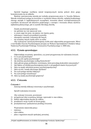 „Projekt współfinansowany ze środków Europejskiego Funduszu Społecznego”
36
Spośród bogatego wachlarza metod terapeutycznych można polecić dwie grupy
koncentrowania się na oddechu.
Bardziej zaawansowaną metodą jest technika proponowana przez A. Szyszko Bohusza.
Metoda wizualizacji polega na tworzeniu w wyobraźni obrazu choroby, najlepiej konkretnego
chorego narządu w najdrobniejszych szczegółach, tworzeniu obrazu wewnątrzustrojowych
czynników leczniczych lub lekarstwa podawanego z zewnątrz i tworzeniu obrazu możliwie
najbardziej plastycznego, jak te czynniki likwidują chorobę.
Zasady psychoterapii grupowej:
– nie spóźniać się i nie opuszczać sesji,
– w czasie zajęć nie jemy, nie pijemy, nie żujemy gumy,
– informacje o innych uczestnikach są poufne,
– okazujemy szacunek i tolerancję dla innych,
– nie oceniamy innych, każdy mówi za siebie.
Aby wykonywać zawód psychoterapeuty trzeba mieć odpowiednie przygotowanie. Mówi
o tym Kodeks Etyczny Psychoterapeuty przyjęty na Walnym Zgromadzeniu Członków Sekcji
Naukowej Psychoterapii Polskiego Towarzystwa Psychiatrycznego w 2000 roku.
4.5.2. Pytania sprawdzające
Odpowiadając na pytania, sprawdzisz, czy jesteś przygotowany do wykonania ćwiczeń.
1. Co to jest psychoterapia?
2. Jakie są cele ogólne psychoterapii?
3. Jak dzielimy psychoterapię według Kratochwila?
4. Jakie główne grupy problemów wyróżniamy, które powodują dyskomfort emocjonalny?
5. Jaki będzie cel działań psychoterapeutycznych w przypadkach stanów kryzysowych?
6. Jakie są zasady udzielania pomocy psychoterapeutycznej?
7. Jakie są cele i zasady aktywnego słuchania?
8. Na czym polega metoda relaksacji?
9. Na czym polega wizualizacja?
10. Jakie są zasady psychoterapii grupowej?
4.5.3. Ćwiczenia
Ćwiczenie 1
Zastosuj metodę relaksacji stosowaną w psychoterapii.
Sposób wykonania ćwiczenia
Aby wykonać ćwiczenie, powinieneś:
1) przygotować tekst za pomocą, którego, wprowadzi w stan relaksu,
2) dobrać odpowiednią muzykę do relaksu,
3) przedstawić swoje wyniki na forum grupy,
4) przedyskutować i podsumować przebieg ćwiczenia.
Wyposażenie stanowiska pracy:
− materace,
− tekst relaksu,
− płyta z nagraniem muzyki spokojnej, poważnej.
 