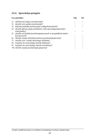 „Projekt współfinansowany ze środków Europejskiego Funduszu Społecznego”
37
4.5.4. Sprawdzian postępów
Czy potrafisz: Tak Nie
1) zdefiniować pojęcie psychoterapii?  
2) określić cele ogólne psychoterapii?  
3) dokonać podziału psychoterapii według Kratochwila?  
4) określić główne grupy problemów, które powodują dyskomfort
emocjonalny?  
5) określić cel działań psychoterapeutycznych w przypadkach stanów
kryzysowych?  
6) określić zasady udzielania pomocy psychoterapeutycznej?  
7) określić cele i zasady aktywnego słuchania?  
8) wyjaśnić na czym polega metoda relaksacji?  
9) wyjaśnić na czym polega metoda wizualizacji?  
10) określić zasady psychoterapii grupowej?  
 