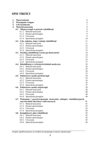 „Projekt współfinansowany ze środków Europejskiego Funduszu Społecznego”
2
SPIS TREŚCI
1. Wprowadzenie 4
2. Wymagania wstępne 6
3. Cele kształcenia 7
4. Materiał nauczania 8
4.1. Miejsce terapii w procesie rehabilitacji 8
4.1.1. Materiał nauczania 8
4.1.2. Pytania sprawdzające 9
4.1.3. Ćwiczenia 9
4.1.4. Sprawdzian postępów 10
4.2. Cele, zadania, etapy i rodzaje rehabilitacji 11
4.2.1. Materiał nauczania 11
4.2.2. Pytania sprawdzające 12
4.2.3. Ćwiczenia 13
4.2.4. Sprawdzian postępów 13
4.3. Przebieg rehabilitacji i ocena jej skuteczności 14
4.3.1. Materiał nauczania 14
4.3.2. Pytania sprawdzające 15
4.3.3. Ćwiczenia 16
4.3.4. Sprawdzian postępów 17
4.4. Rehabilitacja w wybranych działach medycyny 18
4.4.1. Materiał nauczania 18
4.4.2. Pytania sprawdzające 29
4.4.3. Ćwiczenia 30
4.4.4. Sprawdzian postępów 33
4.5. Podstawowe zasady psychoterapii 34
4.5.1. Materiał nauczania 34
4.5.2. Pytania sprawdzające 36
4.5.3. Ćwiczenia 36
4.5.4. Sprawdzian postępów 37
4.6. Podstawowe zasady socjoterapii 38
4.6.1. Materiał nauczania 38
4.6.2. Pytania sprawdzające 40
4.6.3. Ćwiczenia 40
4.6.4. Sprawdzian postępów 40
4.7. Wskazania i przeciwwskazania stosowania zabiegów rehabilitacyjnych
oraz ich dobór dla dzieci i osób starszych 41
4.7.1. Materiał nauczania 41
4.7.2. Pytania sprawdzające 43
4.7.3. Ćwiczenia 43
4.7.4. Sprawdzian postępów 44
4.8. Kompleksowy plan rehabilitacji 45
4.8.1. Materiał nauczania 45
4.8.2. Pytania sprawdzające 45
4.8.3. Ćwiczenia 45
4.8.4. Sprawdzian postępów 46
 