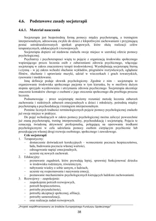 „Projekt współfinansowany ze środków Europejskiego Funduszu Społecznego”
38
4.6. Podstawowe zasady socjoterapii
4.6.1. Materiał nauczania
Socjoterapia jest bezpośrednią formą pomocy między psychoterapią, a treningiem
interpersonalnym, adresowaną zwykle do dzieci z kłopotliwymi zachowaniami i przyjmującą
postać ustrukturalizowanych spotkań grupowych, które służą realizacji celów
terapeutycznych, edukacyjnych i rozwojowych.
Socjoterapia dopiero od niedawna znalazła swoje miejsce w szerokiej ofercie pomocy
psychologicznej.
Psychiatrzy i psychoterapeuci wiążą to pojęcie z organizacją środowiska społecznego
wspierającego proces leczenia osób z zaburzeniami zdrowia psychicznego, włączając
socjoterapię w zakres znaczeniowy terapii środowiskowej. Wyodrębniają socjoterapię bierną
i czynną – w jej zakres wchodzi słuchanie wykładów, programów rozrywkowych, oglądanie
filmów, słuchanie i uprawianie muzyki, udział w wieczorkach i grach towarzyskich,
rysowanie i modelowanie.
Inną definicje podaje słownik psychologiczny. Zgodnie z nim – socjoterapia to
organizowanie środowiska społecznego pacjenta w tym kierunku, by w możliwie dużym
stopniu sprzyjało wyzdrowieniu i utrzymaniu zdrowia psychicznego. Socjoterapia akcentuje
znaczenie kontaktów chorego z osobami z jego otoczenia społecznego dla przebiegu procesu
leczenia.
Podsumowując – przez socjoterapię możemy rozumieć metodę leczenia zaburzeń
zachowania i niektórych zaburzeń emocjonalnych u dzieci i młodzieży, pośrednią między
psychoterapią a psychoedukacją i treningiem interpersonalnym.
Pomimo licznych trudności terminologicznych pojęcie pomocy psychologicznej znalazło
już swoje miejsce w praktyce.
Do pojęć wchodzących w zakres pomocy psychologicznej można zaliczyć powszechnie
już znaną psychoterapię, trening interpersonalny, psychoedukację i socjoterapię. Pojęcia te
oznaczają świadomą aktywność profesjonalną, polegającą na operowaniu środkami
psychologicznymi w celu udzielania pomocy osobom cierpiącym psychicznie lub
poszukującym własnej drogi rozwoju osobistego, społecznego i zawodowego.
Cele socjoterapii
1. Terapeutyczny:
– dostarczenie doświadczeń korekcyjnych – wzmocnienie poczucia bezpieczeństwa,
ładu, budowania poczucia własnej wartości,
– odreagowanie napięć emocjonalnych,
– uczenie się nowych zachowań.
2. Edukacyjny:
– poznawanie zagadnień, które pozwalają lepiej, sprawniej funkcjonować dziecku
w środowisku rodzinnym, rówieśniczym,
– nabywanie wiedzy o sobie samym, o ludziach,
– uczenie się rozpoznawania i nazywania emocji,
– poznawanie mechanizmów psychologicznych kierujących ludzkimi zachowaniami.
3. Rozwojowy – zaspokojenie:
– zaspokojenie potrzeb rozwojowych,
– potrzeb bezpieczeństwa,
– potrzeby przynależności,
– potrzeby akceptacji społecznej, afiliacji,
– potrzeby samorealizacji,
– oraz realizacja zadań rozwojowych.
 