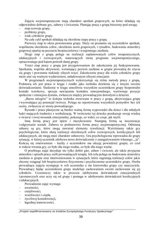 „Projekt współfinansowany ze środków Europejskiego Funduszu Społecznego”
39
Zajęcia socjoterapeutyczne mają charakter spotkań grupowych, na które składają się
odpowiednio dobrane gry, zabawy i ćwiczenia. Planując pracę z grupą bierzemy pod uwagę:
– etap rozwoju grupy,
– problemy grupy,
– wiek członków grupy.
Na cały cykl spotkań składają się określone etapy pracy z grupą.
Pierwszy etap to okres powstawania grupy. Służy on poznaniu się uczestników spotkań,
wspólnemu określeniu celów, określeniu norm grupowych, i rytuałów, budowaniu atmosfery
grupowej opartej na poczuciu bezpieczeństwa i wzajemnego zaufania.
Drugi etap z grupą polega na realizacji zaplanowanych celów terapeutycznych,
edukacyjnych i rozwojowych, stanowiących istotę programu socjoterapeutycznego,
opracowanego pod kątem potrzeb danej grupy.
Trzeci etap pracy z grupą jest przygotowaniem do zakończenia jej funkcjonowania.
Spotkania, wspólna aktywność, wzrastający poziom zaufania w grupie prowadzą do zżycia
się grupy i powstania niekiedy silnych więzi. Zakończenie pracy dla wielu członków grupy
może stać się ważnym wydarzeniem, naładowanym silnymi emocjami.
W programach socjoterapeutycznych wykorzystuje się różne metody pracy z grupą.
Podstawą ich jest praca w kręgu i rundki jako technika dzielenia się z innymi swoimi
doświadczeniami. Siedzenie w kręgu umożliwia wszystkim uczestnikom grupy bezpośredni
kontakt wzrokowy, sprzyja nawiązaniu kontaktu emocjonalnego, wyrównuje pozycje
społeczne i zmniejsza dystans, zwłaszcza między prowadzącymi dorosłymi a dziećmi.
„Burza mózgów” to kolejna technika stosowana w pracy z grupą, aktywizująca grupę
i wyzwalająca jej potencjał twórczy. Polega na rejestrowaniu wszystkich pomysłów bez ich
oceny, zwłaszcza ze strony prowadzącego.
Rysunki i prace plastyczne są bardzo ważną formą wypowiedzi dla dzieci i dla młodych
ludzi mających trudności z werbalizacją. W twórczości tej dziecko przekazuje swoją wiedzę
o świecie i swój stosunek emocjonalny, pokazuje, co widzi, co czuje, jak myśli.
Inną formą pracy jest śpiew i muzykowanie. Następną formą są inscenizacje
i odgrywanie scenek. Zabawa to podstawowa forma pracy socjoterapeutycznej. Odmianą
zabawy są gry, które mogą zawierać elementy rywalizacji. Wyróżniamy także gry
psychologiczne, które służą realizacji określonych celów rozwojowych, korekcyjnych lub
edukacyjnych, ale mogą mieć charakter zabawowy. Gra psychologiczna wprowadza do grupy
sytuację, w której uczestnik zdobywa nowe doświadczenie z zaangażowaniem własnego „ ja”.
Kończą się omówieniem – każdy z uczestników ma okazję powiedzieć grupie, co czuł
w trakcie trwania gry, co było dla niego trudne, co było dla niego ważne.
O przebiegu zajęć decyduje nie tylko dobór gier, zabaw i ćwiczeń, ale także przyjazna
atmosfera i sposób pracy osób prowadzących terapię. Ich rola polega na budowaniu atmosfery
zaufania w grupie oraz interweniowaniu w sytuacjach, które zagrażają realizacji celów jakie
chcemy osiągnąć lub bezpieczeństwu fizycznemu i psychicznemu uczestników grupy. Osoba
prowadząca zajęcia występuje w roli uczestnika a nie kierownika grupy czy nauczyciela.
Prowadzący będąc uczestnikiem grupy modeluje zachowaniem swoim zachowanie się jej
członków. Uczestniczy także w procesie zdobywania doświadczeń emocjonalnych
i poznawczych oraz uczy się od grupy i pomaga w zdobywaniu doświadczeń korekcyjnych
i edukacyjnych.
Prowadzenie zajęć wymaga:
– uważności,
– cierpliwości,
– wrażliwości i ciepła,
– życzliwej konsekwencji,
– łagodnej stanowczości,
 