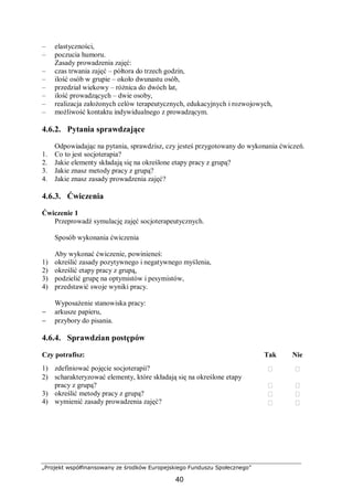 „Projekt współfinansowany ze środków Europejskiego Funduszu Społecznego”
40
– elastyczności,
– poczucia humoru.
Zasady prowadzenia zajęć:
– czas trwania zajęć – półtora do trzech godzin,
– ilość osób w grupie – około dwunastu osób,
– przedział wiekowy – różnica do dwóch lat,
– ilość prowadzących – dwie osoby,
– realizacja założonych celów terapeutycznych, edukacyjnych i rozwojowych,
– możliwość kontaktu indywidualnego z prowadzącym.
4.6.2. Pytania sprawdzające
Odpowiadając na pytania, sprawdzisz, czy jesteś przygotowany do wykonania ćwiczeń.
1. Co to jest socjoterapia?
2. Jakie elementy składają się na określone etapy pracy z grupą?
3. Jakie znasz metody pracy z grupą?
4. Jakie znasz zasady prowadzenia zajęć?
4.6.3. Ćwiczenia
Ćwiczenie 1
Przeprowadź symulację zajęć socjoterapeutycznych.
Sposób wykonania ćwiczenia
Aby wykonać ćwiczenie, powinieneś:
1) określić zasady pozytywnego i negatywnego myślenia,
2) określić etapy pracy z grupą,
3) podzielić grupę na optymistów i pesymistów,
4) przedstawić swoje wyniki pracy.
Wyposażenie stanowiska pracy:
− arkusze papieru,
− przybory do pisania.
4.6.4. Sprawdzian postępów
Czy potrafisz: Tak Nie
1) zdefiniować pojęcie socjoterapii?  
2) scharakteryzować elementy, które składają się na określone etapy
pracy z grupą?  
3) określić metody pracy z grupą?
4) wymienić zasady prowadzenia zajęć?




 
