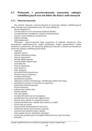 „Projekt współfinansowany ze środków Europejskiego Funduszu Społecznego”
41
4.7. Wskazania i przeciwwskazania stosowania zabiegów
rehabilitacyjnych oraz ich dobór dla dzieci i osób starszych
4.7.1. Materiał nauczania
Aby określić wskazania i przeciwwskazania do stosowania zabiegów rehabilitacyjnych
należy dokonać oceny fizjoterapeutycznej. Na ocenę składają się:
– główne dolegliwości,
– wywiad medyczny oraz ocena poszczególnych układów,
– wywiad dotyczący zatrudnienia i sytuacji socjalnej pacjenta,
– wywiad i ocena wydolności czynnościowej,
– badanie fizykalne,
– elektrodiagnostyka.
Wskazania i przeciwwskazania będą uzależnione od jednostki chorobowej, która
spowodowała niepełnosprawność, stopnia upośledzenia, stopnia samodzielności, stopnia
wydolności czynnościowej. Do najczęściej spotykanych schorzeń, w których są wskazania do
stosowania zabiegów rehabilitacyjnych należą:
– amputacje,
– zapalenie stawów,
– urazowe uszkodzenia mózgu,
– stany po oparzeniach,
– choroby układu krążenia,
– choroby układu oddechowego,
– przewlekły ból,
– stany po złamaniach,
– urazy sportowe,
– udary mózgowe,
– przewlekłe bóle kostnostawowe,
– choroby nerwowo mięśniowe,
– wrodzone deformacje,
– upośledzenia umysłowe,
– zaburzenia czynności obwodowego i ośrodkowego układu nerwowego,
– upośledzenia związane ze starzeniem się organizmu,
– uszkodzenia rdzenia kręgowego.
Przeciwwskazania:
– podwyższona ciepłota ciała,
– choroby zakaźne,
– ostry stan zapalny,
– krwotoki lub możliwości ich wystąpienia,
– niezabliźnione rany, przerwanie ciągłości skóry
– choroby skóry zakaźne ze zmianami na skórze,
– znamiona przebarwione, wypukłe skóry (należy je omijać),
– świeże stany po zawale,
– niewyrównane farmakologicznie wady serca,
– nadciśnienie tętnicze niewyrównane, skaczące,
– zaawansowana miażdżyca tętnic, tętniaki,
– stany zapalne naczyń o charakterze zakrzepów,
– świeże stany pooperacyjne na narządach klatki piersiowej i jamy brzusznej,
– hemofilia,
 