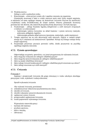 „Projekt współfinansowany ze środków Europejskiego Funduszu Społecznego”
43
12. Wodolecznictwo
Zabiegi u osób w podeszłym wieku.
1. Kinezyterapia – celem jej jest wzmóc siły i zapobiec starzeniu się organizmu.
Gimnastyka stosowana u ludzi w wieku starszym może mieć różny stopień natężenia,
w zależności od stanu ogólnego staramy się dostosować ćwiczenia fizyczne do możliwości
i wydolności osoby kwalifikowanej do terapii ruchem. Osnowa gimnastyki leczniczej
powinna być tak ułożona, aby stanowiła przyjemną formę aktywizacji i nie była męcząca.
2. Fizykoterapia – zabiegi fizykalne łagodzą dolegliwości u osób starszych związanych
z wiekiem i ze schorzeniami:
– hydroterapia wpływa korzystnie na układ krążenia i system nerwowy (natryski,
polewania, półkąpiele, kąpiele),
– elektroterapia pobudza układ nerwowy (porażenia, niedowłady, zaniki mięśniowe).
3. Terapia zajęciowa ma na celu aktywizację osób starszych. Zajęcia w ramach terapii
stosuje się w zależności od zainteresowań i upodobań. Stosuje się różnego rodzaju formy
terapii zajęciowej.
4. Socjoterapia przywraca poczucie pewności siebie, działa pozytywnie na psychikę
zapobiega otępieniu starczemu
4.7.2. Pytania sprawdzające
Odpowiadając na pytania, sprawdzisz, czy jesteś przygotowany do wykonania ćwiczeń.
1. Jakie mogą być wskazania do zabiegów rehabilitacyjnych?
2. Jakie mogą być przeciwwskazania do zabiegów rehabilitacyjnych?
3. Jakie są zasady rehabilitacji dziecięcej?
4. Jakie rodzaje ćwiczeń kondycyjnych i zabiegów rehabilitacyjnych stosowane są u dzieci?
5. Jakie zabiegi stosowane są u osób starszych?
4.7.3. Ćwiczenia
Ćwiczenie 1
Zaplanuj i przeprowadź ćwiczenia dla grupy dziecięcej w wieku szkolnym określając
precyzyjnie: wiek, wydolność i rodzaj schorzenia.
Sposób wykonania ćwiczenia
Aby wykonać ćwiczenia, powinieneś:
1) scharakteryzować właściwości psychomotoryczne dzieci,
2) określić cel ćwiczeń,
3) określić wskazania i przeciwwskazania do ćwiczeń,
4) zaplanować zestaw ćwiczeń,
5) przeprowadzić zaplanowane ćwiczenia,
6) ocenić poprawność wykonanego ćwiczenia.
Wyposażenie stanowiska pracy:
− karimaty lub materace
− przybory sportowe,
− płyta z muzyką,
− odtwarzacz.
 