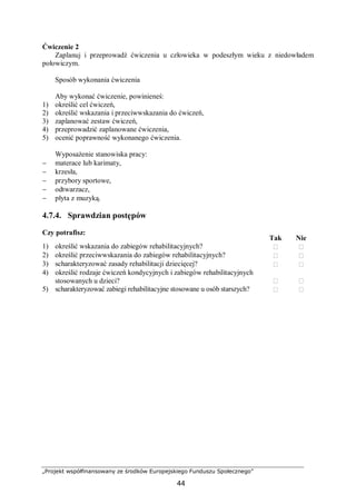 „Projekt współfinansowany ze środków Europejskiego Funduszu Społecznego”
44
Ćwiczenie 2
Zaplanuj i przeprowadź ćwiczenia u człowieka w podeszłym wieku z niedowładem
połowiczym.
Sposób wykonania ćwiczenia
Aby wykonać ćwiczenie, powinieneś:
1) określić cel ćwiczeń,
2) określić wskazania i przeciwwskazania do ćwiczeń,
3) zaplanować zestaw ćwiczeń,
4) przeprowadzić zaplanowane ćwiczenia,
5) ocenić poprawność wykonanego ćwiczenia.
Wyposażenie stanowiska pracy:
− materace lub karimaty,
− krzesła,
− przybory sportowe,
− odtwarzacz,
− płyta z muzyką.
4.7.4. Sprawdzian postępów
Czy potrafisz:
Tak Nie
1) określić wskazania do zabiegów rehabilitacyjnych?  
2) określić przeciwwskazania do zabiegów rehabilitacyjnych?  
3) scharakteryzować zasady rehabilitacji dziecięcej?  
4) określić rodzaje ćwiczeń kondycyjnych i zabiegów rehabilitacyjnych
stosowanych u dzieci?  
5) scharakteryzować zabiegi rehabilitacyjne stosowane u osób starszych?  
 