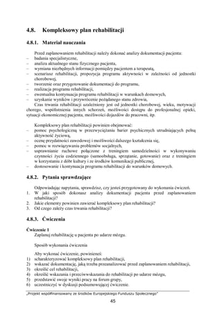 „Projekt współfinansowany ze środków Europejskiego Funduszu Społecznego”
45
4.8. Kompleksowy plan rehabilitacji
4.8.1. Materiał nauczania
Przed zaplanowaniem rehabilitacji należy dokonać analizy dokumentacji pacjenta:
– badania specjalistyczne,
– analiza aktualnego stanu fizycznego pacjenta,
– wymiana niezbędnych informacji pomiędzy pacjentem a terapeutą,
– scenariusz rehabilitacji, propozycja programu aktywności w zależności od jednostki
chorobowej,
– tworzenie oraz przygotowanie dokumentacji do programu,
– realizacja programu rehabilitacji,
– ewentualna kontynuacja programu rehabilitacji w warunkach domowych,
– uzyskanie wyników i przywrócenie pożądanego stanu zdrowia,
Czas trwania rehabilitacji uzależniony jest od jednostki chorobowej, wieku, motywacji
chorego, współistnienia innych schorzeń, możliwości dostępu do profesjonalnej opieki,
sytuacji ekonomicznej pacjenta, możliwości dojazdów do pracowni, itp.
Kompleksowy plan rehabilitacji powinien obejmować:
– pomoc psychologiczną w przezwyciężaniu barier psychicznych utrudniających pełną
aktywność życiową,
– ocenę przydatności zawodowej i możliwości dalszego kształcenia się,
– pomoc w rozwiązywaniu problemów socjalnych,
– usprawnianie ruchowe połączone z treningiem samodzielności w wykonywaniu
czynności życia codziennego (samoobsługa, sprzątanie, gotowanie) oraz z treningiem
w korzystaniu z dóbr kultury i ze środków komunikacji publicznej,
– dostosowanie i kontynuacja programu rehabilitacji do warunków domowych.
4.8.2. Pytania sprawdzające
Odpowiadając napytania, sprawdzisz, czy jesteś przygotowany do wykonania ćwiczeń.
1. W jaki sposób dokonasz analizy dokumentacji pacjenta przed zaplanowaniem
rehabilitacji?
2. Jakie elementy powinien zawierać kompleksowy plan rehabilitacji?
3. Od czego zależy czas trwania rehabilitacji?
4.8.3. Ćwiczenia
Ćwiczenie 1
Zaplanuj rehabilitację u pacjenta po udarze mózgu.
Sposób wykonania ćwiczenia
Aby wykonać ćwiczenie, powinieneś:
1) scharakteryzować kompleksowy plan rehabilitacji,
2) wskazać dokumentację, jaką trzeba przeanalizować przed zaplanowaniem rehabilitacji,
3) określić cel rehabilitacji,
4) określić wskazania i przeciwwskazania do rehabilitacji po udarze mózgu,
5) przedstawić swoje wyniki pracy na forum grupy,
6) uczestniczyć w dyskusji podsumowującej ćwiczenie.
 