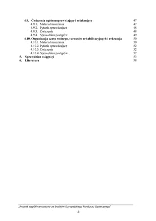„Projekt współfinansowany ze środków Europejskiego Funduszu Społecznego”
3
4.9. Ćwiczenia ogólnousprawniające i relaksujące 47
4.9.1. Materiał nauczania 47
4.9.2. Pytania sprawdzające 48
4.9.3. Ćwiczenia 48
4.9.4. Sprawdzian postępów 49
4.10. Organizacja czasu wolnego, turnusów rehabilitacyjnych i rekreacja 50
4.10.1. Materiał nauczania 50
4.10.2. Pytania sprawdzające 52
4.10.3. Ćwiczenia 52
4.10.4. Sprawdzian postępów 52
5. Sprawdzian osiągnięć 53
6. Literatura 58
 