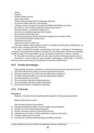 „Projekt współfinansowany ze środków Europejskiego Funduszu Społecznego”
48
– obroty,
– krążenia,
– huśtanie (balansowanie),
– opuszczanie bierne.
Naukę relaksacji mogą ułatwić następujące zalecenia:
– nie mieszać nauki relaksacji z autosugestią,
– relaksacji uczymy się poprzez powtarzanie kilkakrotne każdego ćwiczenia,
– nie należy w czasie relaksacji naprężać żadnych grup mięśni.
Korzyści płynące z umiejętności relaksacji to:
– pozwala na oszczędność ogromnej ilości energii,
– przeciwdziała stanom lękowym,
– dostarcza przyjemnych doznań, poprawia samopoczucie oraz obraz siebie,
– przeciwdziała chorobom somatycznym,
– zmniejsza nerwowość,
– wpływa korzystnie na dobry sen.
Ćwiczenia ogólno usprawniające prowadzi się według toku lekcyjnego składającego się
z trzech części: wstępnej, głównej i końcowej.
W części wstępnej przeważają wszechstronne ćwiczenia o charakterze kształtującym,
a natężenie ćwiczeń powinno stopniowo narastać tak, aby maksymalne obciążenie przypadało
w połowie zajęć. Ćwiczenia dobiera się tak, aby każdy ćwiczący był w stanie je wykonać.
W części głównej realizuje się głównie cele, jakie stawiamy realizując program ćwiczeń.
Ćwiczenia w części końcowej mają charakter uspokajający, rozluźniający. Ćwiczenia
bardziej intensywne powinny być przeplatane ćwiczeniami oddechowymi.
4.9.2. Pytania sprawdzające
Odpowiadając na pytania, sprawdzisz, czy jesteś przygotowany do wykonania ćwiczeń.
1. Jak można zdefiniować pojęcie ćwiczenia ogólnousprawniające?
2. Od czego uzależniony jest zasób ćwiczeń ogólnousprawniających?
3. W jakiej formie prowadzone są ćwiczenia ogólnousprawniające?
4. Jak można podzielić ćwiczenia?
5. Na czym polega relaksacja według Jacobsona?
6. Na czym polega relaksacja według Wintreberta?
7. Jakie korzyści płyną z umiejętności relaksacji?
4.9.3. Ćwiczenia
Ćwiczenie 1
Zaplanuj i wykonaj ćwiczenia ogólnousprawniające dla wybranej grupy pacjentów.
Sposób wykonania ćwiczenia
Aby wykonać ćwiczenie, powinieneś:
1) dokonać prawidłowego doboru ćwiczeń ogólno usprawniających,
2) określić cel ćwiczeń ogólnousprawniających,
3) określić wskazania i przeciwwskazania do ćwiczeń,
4) scharakteryzować grupę, w której zaplanujesz i wykonasz ćwiczenie,
5) wykonać zaplanowane ćwiczenia,
6) uczestniczyć w dyskusji podsumowującej przebieg ćwiczenia.
 