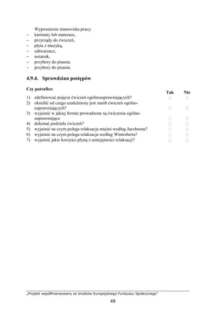 „Projekt współfinansowany ze środków Europejskiego Funduszu Społecznego”
49
Wyposażenie stanowiska pracy:
− karimaty lub materace,
− przyrządy do ćwiczeń,
− płyta z muzyką,
− odtwarzacz,
− notatnik,
− przybory do pisania.
− przybory do pisania.
4.9.4. Sprawdzian postępów
Czy potrafisz:
Tak Nie
1) zdefiniować pojęcie ćwiczeń ogólnousprawniających?  
2) określić od czego uzależniony jest zasób ćwiczeń ogólno-
usprawniających?  
3) wyjaśnić w jakiej formie prowadzone są ćwiczenia ogólno-
usprawniające  
4) dokonać podziału ćwiczeń?  
5) wyjaśnić na czym polega relaksacja mięśni według Jacobsona?  
6) wyjaśnić na czym polega relaksacja według Wintreberta?  
7) wyjaśnić jakie korzyści płyną z umiejętności relaksacji?  
 