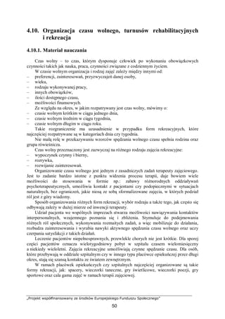 „Projekt współfinansowany ze środków Europejskiego Funduszu Społecznego”
50
4.10. Organizacja czasu wolnego, turnusów rehabilitacyjnych
i rekreacja
4.10.1. Materiał nauczania
Czas wolny – to czas, którym dysponuje człowiek po wykonaniu obowiązkowych
czynności takich jak nauka, praca, czynności związane z codziennym życiem.
W czasie wolnym organizacja i rodzaj zajęć zależy między innymi od:
– preferencji, zainteresowań, przyzwyczajeń danej osoby,
– wieku,
– rodzaju wykonywanej pracy,
– innych obowiązków,
– ilości dostępnego czasu,
– możliwości finansowych.
Ze względu na okres, w jakim rozpatrywany jest czas wolny, mówimy o:
– czasie wolnym krótkim w ciągu jednego dnia,
– czasie wolnym średnim w ciągu tygodnia,
– czasie wolnym długim w ciągu roku.
Takie rozgraniczenie ma uzasadnienie w przypadku form rekreacyjnych, które
najczęściej rozpatrywane są w kategoriach dnia czy tygodnia.
Nie małą rolę w przekazywaniu wzorców spędzania wolnego czasu spełnia rodzina oraz
grupa rówieśnicza.
Czas wolny przeznaczony jest zazwyczaj na różnego rodzaju zajęcia rekreacyjne:
– wypoczynek czynny i bierny,
– rozrywka,
– rozwijanie zainteresowań.
Organizowanie czasu wolnego jest jednym z zasadniczych zadań terapeuty zajęciowego.
Jest to zadanie bardzo istotne z punktu widzenia procesu terapii, daje bowiem wiele
możliwości do stosowania w formie np.: zabawy różnorodnych oddziaływań
psychoterapeutycznych, umożliwia kontakt z pacjentami czy podopiecznymi w sytuacjach
naturalnych, bez ograniczeń, jakie niosą ze sobą sformalizowane zajęcia, w których podział
ról jest z góry wiadomy.
Sposób organizowania różnych form rekreacji, wybór rodzaju a także tego, jak często się
odbywają zależy w dużej mierze od inwencji terapeuty.
Udział pacjenta we wspólnych imprezach stwarza możliwości nawiązywania kontaktów
interpersonalnych, wzajemnego poznania się i zbliżenia. Stymuluje do podejmowania
różnych ról społecznych, wykonywania rozmaitych zadań, a więc mobilizuje do działania,
rozbudza zainteresowania i wyrabia nawyki aktywnego spędzania czasu wolnego oraz uczy
czerpania satysfakcji z takich działań.
Leczenie pacjentów niepełnosprawnych, przewlekle chorych nie jest krótkie. Dla sporej
części pacjentów oznacza wielotygodniowy pobyt w szpitalu czasem wielomiesięczny
a niekiedy wieloletni. Zajęcia rekreacyjne umożliwiają czynne spędzanie czasu. Dla osób,
które przebywają w oddziale szpitalnym czy w innego typu placówce opiekuńczej przez długi
okres, stają się szansą kontaktu ze światem zewnętrznym.
W ramach placówek opiekuńczych czy szpitalnych najczęściej organizowane są takie
formy rekreacji, jak: spacery, wieczorki taneczne, gry świetlicowe, wieczorki poezji, gry
sportowe oraz cala gama zajęć w ramach terapii zajęciowej.
 
