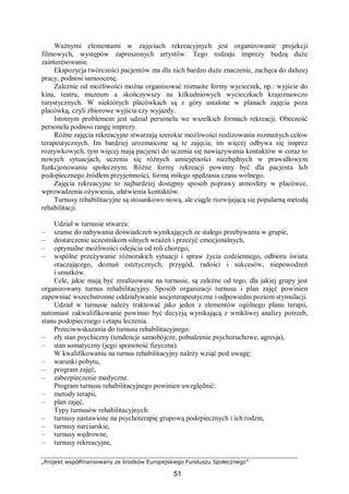„Projekt współfinansowany ze środków Europejskiego Funduszu Społecznego”
51
Ważnymi elementami w zajęciach rekreacyjnych jest organizowanie projekcji
filmowych, występów zaproszonych artystów. Tego rodzaju imprezy budzą duże
zainteresowanie.
Ekspozycja twórczości pacjentów ma dla nich bardzo duże znaczenie, zachęca do dalszej
pracy, podnosi samoocenę.
Zależnie od możliwości można organizować rozmaite formy wycieczek, np.: wyjście do
kina, teatru, muzeum a skończywszy na kilkudniowych wycieczkach krajoznawczo
turystycznych. W niektórych placówkach są z góry ustalone w planach zajęcia poza
placówką, czyli zbiorowe wyjścia czy wyjazdy.
Istotnym problemem jest udział personelu we wszelkich formach rekreacji. Obecność
personelu podnosi rangę imprezy.
Różne zajęcia rekreacyjne stwarzają szerokie możliwości realizowania rozmaitych celów
terapeutycznych. Im bardziej urozmaicone są te zajęcia, im więcej odbywa się imprez
rozrywkowych, tym więcej mają pacjenci do uczenia się nawiązywania kontaktów w coraz to
nowych sytuacjach, uczenia się różnych umiejętności niezbędnych w prawidłowym
funkcjonowaniu społecznym. Różne formy rekreacji powinny być dla pacjenta lub
podopiecznego źródłem przyjemności, formą miłego spędzania czasu wolnego.
Zajęcia rekreacyjne to najbardziej dostępny sposób poprawy atmosfery w placówce,
wprowadzenia ożywienia, ułatwienia kontaktów.
Turnusy rehabilitacyjne są stosunkowo nową, ale ciągle rozwijającą się popularną metodą
rehabilitacji.
Udział w turnusie stwarza:
– szanse do nabywania doświadczeń wynikających ze stałego przebywania w grupie,
– dostarczenie uczestnikom silnych wrażeń i przeżyć emocjonalnych,
– optymalne możliwości odejścia od roli chorego,
– wspólne przeżywanie różnorakich sytuacji i spraw życia codziennego, odbioru świata
otaczającego, doznań estetycznych, przygód, radości i sukcesów, niepowodzeń
i smutków.
Cele, jakie mają być zrealizowane na turnusie, są zależne od tego, dla jakiej grupy jest
organizowany turnus rehabilitacyjny. Sposób organizacji turnusu i plan zajęć powinien
zapewniać wszechstronne oddziaływanie socjoterapeutyczne i odpowiedni poziom stymulacji.
Udział w turnusie należy traktować jako jeden z elementów ogólnego planu terapii,
natomiast zakwalifikowanie powinno być decyzją wynikającą z wnikliwej analizy potrzeb,
stanu podopiecznego i etapu leczenia.
Przeciwwskazania do turnusu rehabilitacyjnego:
– zły stan psychiczny (tendencje samobójcze, pobudzenie psychoruchowe, agresja),
– stan somatyczny (jego sprawność fizyczna).
W kwalifikowaniu na turnus rehabilitacyjny należy wziąć pod uwagę:
– warunki pobytu,
– program zajęć,
– zabezpieczenie medyczne.
Program turnusu rehabilitacyjnego powinien uwzględnić:
– metody terapii,
– plan zajęć.
Typy turnusów rehabilitacyjnych:
– turnusy nastawione na psychoterapię grupową podopiecznych i ich rodzin,
– turnusy narciarskie,
– turnusy wędrowne,
– turnusy rekreacyjne,
 
