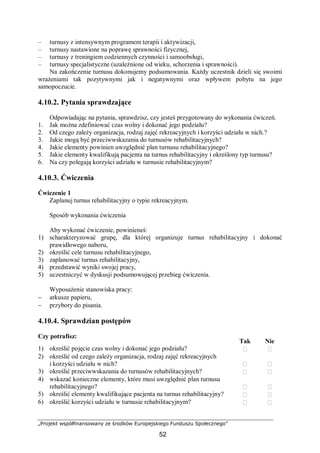 „Projekt współfinansowany ze środków Europejskiego Funduszu Społecznego”
52
– turnusy z intensywnym programem terapii i aktywizacji,
– turnusy nastawione na poprawę sprawności fizycznej,
– turnusy z treningiem codziennych czynności i samoobsługi,
– turnusy specjalistyczne (uzależnione od wieku, schorzenia i sprawności).
Na zakończenie turnusu dokonujemy podsumowania. Każdy uczestnik dzieli się swoimi
wrażeniami tak pozytywnymi jak i negatywnymi oraz wpływem pobytu na jego
samopoczucie.
4.10.2. Pytania sprawdzające
Odpowiadając na pytania, sprawdzisz, czy jesteś przygotowany do wykonania ćwiczeń.
1. Jak można zdefiniować czas wolny i dokonać jego podziału?
2. Od czego zależy organizacja, rodzaj zajęć rekreacyjnych i korzyści udziału w nich.?
3. Jakie mogą być przeciwwskazania do turnusów rehabilitacyjnych?
4. Jakie elementy powinien uwzględnić plan turnusu rehabilitacyjnego?
5. Jakie elementy kwalifikują pacjenta na turnus rehabilitacyjny i określony typ turnusu?
6. Na czy polegają korzyści udziału w turnusie rehabilitacyjnym?
4.10.3. Ćwiczenia
Ćwiczenie 1
Zaplanuj turnus rehabilitacyjny o typie rekreacyjnym.
Sposób wykonania ćwiczenia
Aby wykonać ćwiczenie, powinieneś:
1) scharakteryzować grupę, dla której organizuje turnus rehabilitacyjny i dokonać
prawidłowego naboru,
2) określić cele turnusu rehabilitacyjnego,
3) zaplanować turnus rehabilitacyjny,
4) przedstawić wyniki swojej pracy,
5) uczestniczyć w dyskusji podsumowującej przebieg ćwiczenia.
Wyposażenie stanowiska pracy:
− arkusze papieru,
− przybory do pisania.
4.10.4. Sprawdzian postępów
Czy potrafisz:
Tak Nie
1) określić pojęcie czas wolny i dokonać jego podziału?  
2) określić od czego zależy organizacja, rodzaj zajęć rekreacyjnych
i korzyści udziału w nich?  
3) określić przeciwwskazania do turnusów rehabilitacyjnych?  
4) wskazać konieczne elementy, które musi uwzględnić plan turnusu
rehabilitacyjnego?  
5) określić elementy kwalifikujące pacjenta na turnus rehabilitacyjny?  
6) określić korzyści udziału w turnusie rehabilitacyjnym?  
 