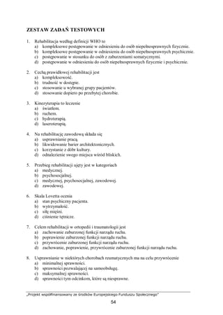 „Projekt współfinansowany ze środków Europejskiego Funduszu Społecznego”
54
ZESTAW ZADAŃ TESTOWYCH
1. Rehabilitacja według definicji WHO to
a) kompleksowe postępowanie w odniesieniu do osób niepełnosprawnych fizycznie.
b) kompleksowe postępowanie w odniesieniu do osób niepełnosprawnych psychicznie.
c) postępowanie w stosunku do osób z zaburzeniami somatycznymi.
d) postępowanie w odniesieniu do osób niepełnosprawnych fizycznie i psychicznie.
2. Cechą prawidłowej rehabilitacji jest
a) kompleksowość.
b) trudność w dostępie.
c) stosowanie u wybranej grupy pacjentów.
d) stosowanie dopiero po przebytej chorobie.
3. Kinezyterapia to leczenie
a) światłem.
b) ruchem.
c) hydroterapią.
d) laseroterapią.
4. Na rehabilitację zawodową składa się
a) usprawnianie pracą.
b) likwidowanie barier architektonicznych.
c) korzystanie z dóbr kultury.
d) odnalezienie swego miejsca wśród bliskich.
5. Przebieg rehabilitacji ujęty jest w kategoriach
a) medycznej.
b) psychosocjalnej.
c) medycznej, psychosocjalnej, zawodowej.
d) zawodowej.
6. Skala Lovetta ocenia
a) stan psychiczny pacjenta.
b) wytrzymałość.
c) siłę mięśni.
d) ciśnienie tętnicze.
7. Celem rehabilitacji w ortopedii i traumatologii jest
a) zachowanie zaburzonej funkcji narządu ruchu.
b) poprawienie zaburzonej funkcji narządu ruchu.
c) przywrócenie zaburzonej funkcji narządu ruchu.
d) zachowanie, poprawienie, przywrócenie zaburzonej funkcji narządu ruchu.
8. Usprawnianie w niektórych chorobach reumatycznych ma na celu przywrócenie
a) minimalnej sprawności.
b) sprawności pozwalającej na samoobsługę.
c) maksymalnej sprawności.
d) sprawności tym odcinkom, które są niesprawne.
 