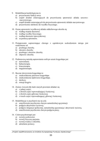 „Projekt współfinansowany ze środków Europejskiego Funduszu Społecznego”
55
9. Rehabilitacja kardiologiczna to
a) przywracanie funkcji serca.
b) zespół działań zmierzających do przywrócenia sprawności układu sercowo-
-naczyniowego.
c) zespół działań zmierzających do przywrócenia sprawności układu naczyniowego.
d) przywrócenie zdolności do wysiłku fizycznego.
10. Ocenę sprawności wysiłkowej układu oddechowego określa się
a) według stopnia duszności.
b) według wysiłku fizycznego.
c) według duszności spoczynkowej.
d) za pomocą spirometru.
11. Postępowanie usprawniające chorego z ogniskowym uszkodzeniem mózgu jest
uzależnione od
a) przebiegu choroby.
b) okresów choroby.
c) przebiegu i okresów choroby.
d) objawów choroby.
12. Podstawową metodą usprawniania osób po urazie kręgosłupa jest
a) naświetlanie.
b) balneoterapia.
c) kinezyterapia.
d) magnetoterapia.
13. Boczne skrzywienia kręgosłupa to
a) zniekształcenie piersiowe kręgosłupa.
b) zniekształcenia lędźwiowe kręgosłupa.
c) skoliozy.
d) rotacje kręgów.
14. Zestaw ćwiczeń dla ludzi starych powinien składać się
a) z jednej części.
b) z dwóch części wprowadzającej i końcowej.
c) z dwóch części głównej i końcowej.
d) z trzech części wprowadzającej, głównej i końcowej.
15. Rehabilitacja w psychiatrii ma na celu
a) umożliwienie psychicznie chorym samodzielnej egzystencji.
b) podjęcie aktywności życiowej.
c) podjęcie integracji społecznej, samodzielną egzystencję i aktywność życiową.
d) umożliwienie psychicznie chorym podjęcia pracy.
16. Celem psychoterapii jest
a) rozwój osobowości.
b) rozwój fizyczny pacjenta.
c) rozwój wiedzy o chorobie.
d) udzielanie pomocy.
 
