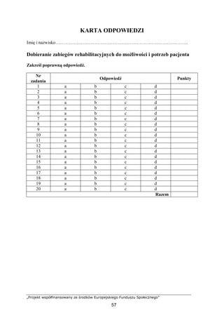 „Projekt współfinansowany ze środków Europejskiego Funduszu Społecznego”
57
KARTA ODPOWIEDZI
Imię i nazwisko…………………………………………………………………………….
Dobieranie zabiegów rehabilitacyjnych do możliwości i potrzeb pacjenta
Zakreśl poprawną odpowiedź.
Nr
zadania
Odpowiedź Punkty
1 a b c d
2 a b c d
3 a b c d
4 a b c d
5 a b c d
6 a b c d
7 a b c d
8 a b c d
9 a b c d
10 a b c d
11 a b c d
12 a b c d
13 a b c d
14 a b c d
15 a b c d
16 a b c d
17 a b c d
18 a b c d
19 a b c d
20 a b c d
Razem
 