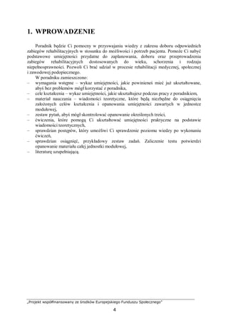 „Projekt współfinansowany ze środków Europejskiego Funduszu Społecznego”
4
1. WPROWADZENIE
Poradnik będzie Ci pomocny w przyswajaniu wiedzy z zakresu doboru odpowiednich
zabiegów rehabilitacyjnych w stosunku do możliwości i potrzeb pacjenta. Pomoże Ci nabyć
podstawowe umiejętności przydatne do zaplanowania, doboru oraz przeprowadzenia
zabiegów rehabilitacyjnych dostosowanych do wieku, schorzenia i rodzaju
niepełnosprawności. Pozwoli Ci brać udział w procesie rehabilitacji medycznej, społecznej
i zawodowej podopiecznego.
W poradniku zamieszczono:
– wymagania wstępne – wykaz umiejętności, jakie powinieneś mieć już ukształtowane,
abyś bez problemów mógł korzystać z poradnika,
– cele kształcenia – wykaz umiejętności, jakie ukształtujesz podczas pracy z poradnikiem,
– materiał nauczania – wiadomości teoretyczne, które będą niezbędne do osiągnięcia
założonych celów kształcenia i opanowania umiejętności zawartych w jednostce
modułowej,
– zestaw pytań, abyś mógł skontrolować opanowanie określonych treści,
– ćwiczenia, które pomogą Ci ukształtować umiejętności praktyczne na podstawie
wiadomości teoretycznych,
– sprawdzian postępów, który umożliwi Ci sprawdzenie poziomu wiedzy po wykonaniu
ćwiczeń,
– sprawdzian osiągnięć, przykładowy zestaw zadań. Zaliczenie testu potwierdzi
opanowanie materiału całej jednostki modułowej,
– literaturę uzupełniającą.
 