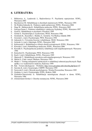 „Projekt współfinansowany ze środków Europejskiego Funduszu Społecznego”
58
6. LITERATURA
1. Bilikiewicz A., Landowski J., Radziwiłowicz P.: Psychiatria repetytorium. PZWL,
Warszawa 2003
2. Buczkiewicz M.: Rehabilitacja w chorobach mięśniowych. PZWL, Warszawa 1995
3. De Walden-Gałuszko K.: Podstawy opieki paliatywnej. PZWL, Warszawa 2004
4. Dega W., Malinowska K.: Rehabilitacja medyczna. PZWL, Warszawa 2002
5. Garrison Susan J.: Podstawy rehabilitacji i medycyny fizykalnej. PZWL, Warszawa 1997
6. Geoff S.: Rehabilitacja w psychiatrii. Pruszków 1999
7. Górski S.: Psychoterapia w wychowaniu. IWZZ, Warszawa 1986
8. Grodzicki K., Kocemba J., Skalska A.: Geriatria. Via Medica, Gdańsk 2006
9. Grzesiuk L. (red.): Psychoterapia. PWN, Warszawa 1994
10. Jedynecki A.: Ćwiczenia fizyczne i rehabilitacja. IWZZ, Warszawa 1988
11. Jezierski A. (red.): Onkologia. PZWL, Warszawa 2005
12. Kaliszewski J.: Rehabilitacja w klinice chorób wewnętrznych. PZWL, Warszawa, 1984
13. Kiwerski J. (red.): Rehabilitacja medyczna. PZWL, Warszawa 2006
14. Kowalik S.: Psychospołeczne podstawy rehabilitacji osób niepełnosprawnych. Warszawa
1996
15. Kratochwil S.: Psychoterapia. PWN, Warszawa 1990
16. Kuch J. (red.): Rehabilitacja. PZWL, Warszawa 1989
17. Majewski T.: Rehabilitacja zawodowa osób niepełnosprawnych. Warszawa 1995
18. Martin S.: Ciało i umysł. Medium, Warszawa 1993
19. Meder J.: Trening umiejętności społecznych w rehabilitacji zaburzeń psychicznych. Śląsk
spółka z o.o wydawnictwo naukowe, Katowice 1999
20. Rak – Forum onkologiczne – ProSalute, http://www.prosalute.info/choroba.php?post=57
21. Sawicka K. (red.): Socjoterapia. CMPPP, Warszawa 1999
22. Szewczuk S. (red.): Słownik psychologiczny. Wiedza Powszechna, Warszawa 1989
23. Zembaty A. (red.): Fizykoterapia. PZWL, Kraków 2000
24. Zielińska-Charszewska S.: Rehabilitacja neurologiczna chorych w domu. PZWL,
Warszawa 1986
25. Zimmermann-Górska I.: Choroby reumatyczne. PZWL, Warszawa 2004
 