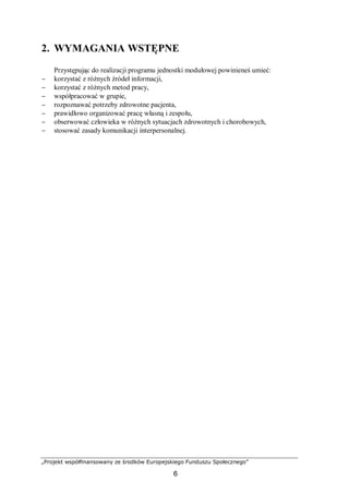 „Projekt współfinansowany ze środków Europejskiego Funduszu Społecznego”
6
2. WYMAGANIA WSTĘPNE
Przystępując do realizacji programu jednostki modułowej powinieneś umieć:
− korzystać z różnych źródeł informacji,
− korzystać z różnych metod pracy,
− współpracować w grupie,
− rozpoznawać potrzeby zdrowotne pacjenta,
− prawidłowo organizować pracę własną i zespołu,
− obserwować człowieka w różnych sytuacjach zdrowotnych i chorobowych,
− stosować zasady komunikacji interpersonalnej.
 
