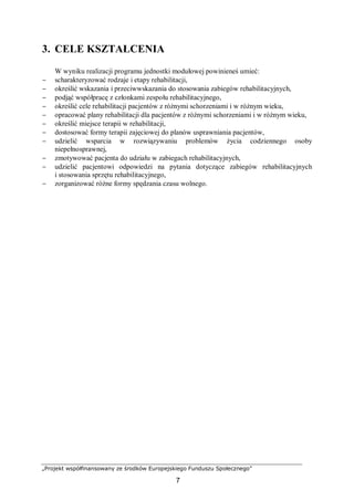 „Projekt współfinansowany ze środków Europejskiego Funduszu Społecznego”
7
3. CELE KSZTAŁCENIA
W wyniku realizacji programu jednostki modułowej powinieneś umieć:
− scharakteryzować rodzaje i etapy rehabilitacji,
− określić wskazania i przeciwwskazania do stosowania zabiegów rehabilitacyjnych,
− podjąć współpracę z członkami zespołu rehabilitacyjnego,
− określić cele rehabilitacji pacjentów z różnymi schorzeniami i w różnym wieku,
− opracować plany rehabilitacji dla pacjentów z różnymi schorzeniami i w różnym wieku,
− określić miejsce terapii w rehabilitacji,
− dostosować formy terapii zajęciowej do planów usprawniania pacjentów,
− udzielić wsparcia w rozwiązywaniu problemów życia codziennego osoby
niepełnosprawnej,
− zmotywować pacjenta do udziału w zabiegach rehabilitacyjnych,
− udzielić pacjentowi odpowiedzi na pytania dotyczące zabiegów rehabilitacyjnych
i stosowania sprzętu rehabilitacyjnego,
− zorganizować różne formy spędzania czasu wolnego.
 