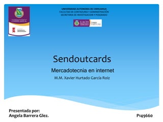 Mercadotecnia en internet
Sendoutcards
Presentada por:
Angela Barrera Glez. P149660
UNIVERSIDAD AUTONOMA DE CHIHUAHUA
FACULTAD DE CONTADURIA Y ADMINISTRACIÓN
SECRETARIA DE INVESTIGACION Y POSGRADO
M.M. Xavier Hurtado García Roiz
 