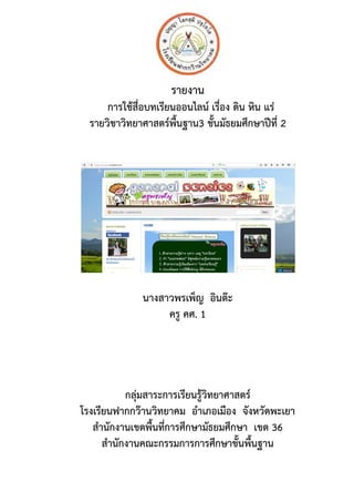 รายงาน
การใชสื่อบทเรียนออนไลน เรื่อง ดิน หิน แร
รายวิชาวิทยาศาสตรพื้นฐาน3 ชั้นมัธยมศึกษาป(ที่ 2
นางสาวพรเพ็ญ อินต,ะ
ครู คศ. 1
กลุมสาระการเรียนรูวิทยาศาสตร
โรงเรียนฟากกว,านวิทยาคม อําเภอเมือง จังหวัดพะเยา
สํานักงานเขตพื้นที่การศึกษามัธยมศึกษา เขต 36
สํานักงานคณะกรรมการการศึกษาขั้นพื้นฐาน
 