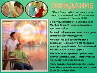“Итак бодрствуйте, потому что не
знаете, в который час Господь ваш
приидет.” (Матфея 24:42)
В притче, записанной в Евангелии от
Матфея 24:45-51, Иисус показывает
два типа рабов.
Верный раб исполняет волю господина
своего и заботится о других.
Лукавый же раб расслабляется в
ожидании и, думая, что его господин
не скоро придёт, живет беспорядочной
жизнью и притесняет других.
Никто не знает времени пришествия
Иисуса (Матфея 24:36). Поэтому Иисус
призывает нас жить ожидая.
Жить ожидая, значит жить так, чтобы,
если Иисус пришёл сегодня, мы готовы
были бы пойти с Ним.
 