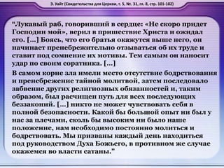 “Лукавый раб, говоривший в сердце: «Не скоро придет
Господин мой», верил в пришествие Христа и ожидал
его. […] Боясь, что его братья окажутся выше него, он
начинает пренебрежительно отзываться об их труде и
ставит под сомнение их мотивы. Тем самым он наносит
удар по своим соратника. […]
В самом корне зла имели место отсутствие бодрствования
и пренебрежение тайной молитвой, затем последовало
забвение других религиозных обязанностей и, таким
образом, был расчищен путь для всех последующих
беззаконий. […] никто не может чувствовать себя в
полной безопасности. Какой бы большой опыт ни был у
нас за плечами, сколь бы высоким ни было наше
положение, нам необходимо постоянно молиться и
бодрствовать. Мы призваны каждый день находиться
под руководством Духа Божьего, в противном же случае
окажемся во власти сатаны.”
Э. Уайт (Свидетельства для Церкви, т. 5, №. 31, гл. 8, стр. 101-102)
 