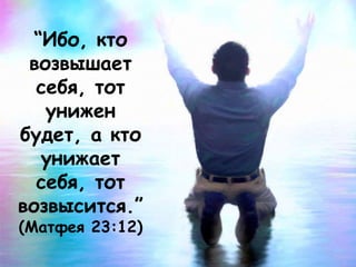 “Ибо, кто
возвышает
себя, тот
унижен
будет, а кто
унижает
себя, тот
возвысится.”
(Матфея 23:12)
 