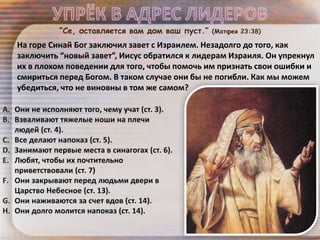 “Се, оставляется вам дом ваш пуст.” (Матфея 23:38)
На горе Синай Бог заключил завет с Израилем. Незадолго до того, как
заключить “новый завет”, Иисус обратился к лидерам Израиля. Он упрекнул
их в плохом поведении для того, чтобы помочь им признать свои ошибки и
смириться перед Богом. В таком случае они бы не погибли. Как мы можем
убедиться, что не виновны в том же самом?
 