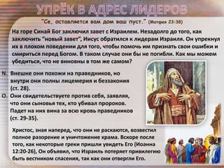 Христос, зная наперед, что они не раскаются, возвестил
полное разорение и уничтожение храма. Вскоре после
того, как некоторые греки пришли увидеть Его (Иоанна
12:20-26), Он объявил, что Израиль потеряет привилегию
быть вестником спасения, так как они отвергли Его.
На горе Синай Бог заключил завет с Израилем. Незадолго до того, как
заключить “новый завет”, Иисус обратился к лидерам Израиля. Он упрекнул
их в плохом поведении для того, чтобы помочь им признать свои ошибки и
смириться перед Богом. В таком случае они бы не погибли. Как мы можем
убедиться, что не виновны в том же самом?
“Се, оставляется вам дом ваш пуст.” (Матфея 23:38)
 