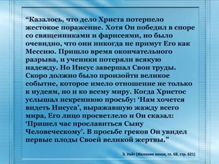 “Казалось, что дело Христа потерпело
жестокое поражение. Хотя Он победил в споре
со священниками и фарисеями, но было
очевидно, что они никогда не примут Его как
Мессию. Пришло время окончательного
разрыва, и ученики потеряли всякую
надежду. Но Иисус завершал Свои труды.
Скоро должно было произойти великое
событие, которое имело отношение не только
к иудеям, но и ко всему миру. Когда Христос
услышал искреннюю просьбу: ‘Нам хочется
видеть Иисуса’, выражавшую жажду всего
мира, Его лицо просветлело и Он сказал:
‘Пришел час прославиться Сыну
Человеческому’. В просьбе греков Он увидел
первые плоды Своей великой жертвы.”
Э. Уайт (Желание веков, гл. 68, стр. 621)
 