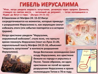 “Итак, когда увидите мерзость запустения, реченную через пророка Даниила,
стоящую на святом месте, - читающий да разумеет, - тогда находящиеся в
Иудее да бегут в горы.” (Матфея 24:15-16)
В Евангелии от Матфея 24: 15-22 Иисус
сосредотачивается на моментах, которые приведут
к разрушению Иерусалима и, как верующие смогут
избежать этого (эти события повторятся и в истории
Церкви).
Когда христиане увидели “Иерусалим,
окруженный войсками”, стало ясно, что пришло
время покинуть Иерусалим (текст из Луки 21:20,
параллельный тексту Матфея 24:15-16, объясняет
“мерзость запустения” в контексте разрушения
Иерусалима). Когда Веспасиан неожиданно снял
осаду Иерусалима, все христиане
бежали из города и укрылись в
Пелле. Таким образом, ни один
христианин не погиб во время
разрушения Иерусалима и храма
полководцем Титом в 70-м году.
 