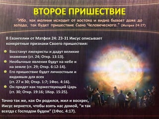 “Ибо, как молния исходит от востока и видна бывает даже до
запада, так будет пришествие Сына Человеческого.” (Матфея 24:27)
В Евангелии от Матфея 24: 23-31 Иисус описывает
конкретные признаки Своего пришествия:
Точно так же, как Он родился, жил и воскрес,
Иисус вернется, чтобы взять нас домой, “и так
всегда с Господом будем” (1Фес. 4:17).
 