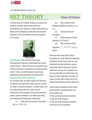  
 
As originally posted on ​Edvie.com 
 
SET THEORY 
 
Class 10 Notes 
 
In these days of conflict between ancient and
modern studies, there must surely be
something to be said for a study which did not
begin with Pythagoras and will not end with
Einstein; but is the oldest and the youngest _
G.H. Hardy.  
 
Introduction:​ ​The concept of set was
developed by German mathematician Georg
Cantor (1845 – 1918). He first encountered sets
while working on “problems on trigonometric
series”. Here, we will discuss some basic
definitions and operations involving sets. 
Sets and their representations:
In everyday life, we often speak of collection
of objects of a particular kind, such as a pack
of cards, a crowd of people, a cricket team, etc.
In mathematics also, we come across
collections, for example, of natural numbers,
points, prime numbers, etc. More specially,
we examine the following collections. 
i) Odd natural numbers less than
10, i.e., 1, 3, 5, 7, 9.
 
iii) The vowels in the
English alphabet, namely, a, e, i,
o, u.
iv) Various kinds of
triangles.
v) Prime factors of 210,
namely, 2, 3, 5 and 7.
vi) The solution of the
equation: ​, viz, 2
and 3.
 
We note that each of the above
examples is a well-defined collection
of objects in the sense that we can
definitely decide whether a given
particular object belong to a given
collection or not. For example, we
can say that the river Nile does not
belong to the collection of rivers of
India. On the other hand, the river
Ganga does belong to this collection. 
 
A few more examples of sets used
particularly in mathematics, are
given below viz. 
N: ​the set of all natural numbers 
Z:​ ​the set of all integers 
Q: ​the set of all rational numbers 
R:​ ​the set of real numbers 
 
