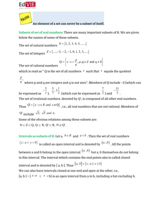  
An element of a set can never be a subset of itself. 
 
Subsets of set of real numbers:​ ​There are many important subsets of R. We are given
below the names of some of these subsets. 
The set of natural numbers  
The set of integers  
The set of rational numbers  
which is read as “ Q is the set of all numbers ​ such that ​ equals the quotient  
where p and q are integers and q is not zero”. Members of Q include –5 (which can
be expressed as ​), ​ (which can be expressed as ​) and ​.  
The set of irrational numbers, denoted by Q’, is composed of all other real numbers.
Thus ​, i.e., all real numbers that are not rational. Members of
include  
Some of the obvious relations among these subsets are:
 
 
Intervals as subsets​ ​of R:​ ​Let a, ​ and ​. Then the set of real numbers
is called an open interval and is denoted by ​. All the points
between a and b belong to the open interval ​ but a, b themselves do not belong
to this interval. The interval which contains the end points also is called closed
interval and is denoted by [ a, b ]. Thus  
We can also have intervals closed at one end and open at the other, i.e.,  
[a, b ) = { ​ ≤ ​ < b} is an open interval from a to b, including a but excluding b.  
 