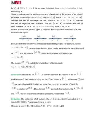  
(a, b ] = { < ≤ b } is an open interval from a to b including b but
excluding a.  
These notations provide an alternative way of designating the subsets of set of real
numbers. For example, if A = (–3, 5) and B = [–7, 9], then A ​⊂ B. The set [0, ∞)
defines the set of non-negative real numbers, while set (– ∞, 0) defines
the set of negative real numbers. The set (– ∞, ∞) describes the set of
real numbers in relation to a line extending from – ∞ to ∞.  
On real number line, various types of intervals described above as subsets of R, are
shown in the figure 
 
Here, we note that an interval contains infinitely many points. For example, the set
, written in set-builder form, can be written in the form of interval
as ​ and the interval ​ can be written in set- builder form as
 
The number ​is called the length of any of the intervals
 
 
Power set: ​Consider the set ​ Let us write down all the subsets of the set
we know that ​ is a subset of every set. So, ​ is a subset of ​. We see that {1} and
are also subsets of {1, 2}. Also, we know that every set is a subset of itself. So,
is a subset of ​. Thus, the set ​ has in all, four subsets, viz, ​,
and ​. The set of all these subsets is called the power set of ​. 
 
Definition: ​The collection of all subsets of a set A is called the Power set of A. It is
denoted by P(A). In P(A), every element is a set.  
Thus, as in above, if A = {1, 2}, then P( A ) = { ​,{ 1 }, { 2 }, { 1,2 }}  
 