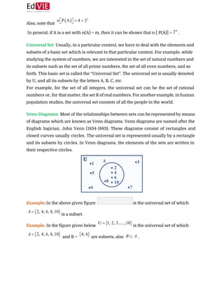  
Also, note that  
In general, if A is a set with n(A) = m, then it can be shown that n [ P(A)] = ​.  
 
Universal Set​: ​Usually, in a particular context, we have to deal with the elements and
subsets of a basic set which is relevant to that particular context. For example, while
studying the system of numbers, we are interested in the set of natural numbers and
its subsets such as the set of all prime numbers, the set of all even numbers, and so
forth. This basic set is called the “Universal Set”. The universal set is usually denoted
by U, and all its subsets by the letters A, B, C, etc.  
For example, for the set of all integers, the universal set can be the set of rational
numbers or, for that matter, the set R of real numbers. For another example, in human
population studies, the universal set consists of all the people in the world. 
 
Venn Diagrams​: ​Most of the relationships between sets can be represented by means
of diagrams which are known as Venn diagrams. Venn diagrams are named after the
English logician, John Venn (1834-1883). These diagrams consist of rectangles and
closed curves usually circles. The universal set is represented usually by a rectangle
and its subsets by circles. In Venn diagrams, the elements of the sets are written in
their respective circles. 
 
Example​: ​In the above given figure ​is the universal set of which 
is a subset. 
Example:​ In the figure given below​ ​is the universal set of which 
and B = ​are subsets, also ​. 
 