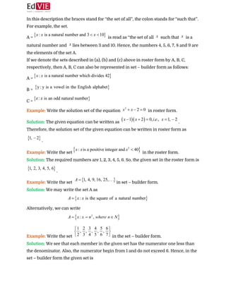  
In this description the braces stand for “the set of all”, the colon stands for “such that”.
For example, the set. 
A = ​ is read as “the set of all ​ such that ​ is a
natural number and ​lies between 3 and 10. Hence, the numbers 4, 5, 6, 7, 8 and 9 are
the elements of the set A.  
If we denote the sets described in (a), (b) and (c) above in roster form by A, B, C,
respectively, then A, B, C can also be represented in set – builder form as follows: 
A =  
B =  
C =  
Example: ​Write the solution set of the equation ​ in roster form. 
Solution:​ ​The given equation can be written as ​. 
Therefore, the solution set of the given equation can be written in roster form as
. 
Example:​ ​Write the set ​ in the roster form. 
Solution: ​The required numbers are 1, 2, 3, 4, 5, 6. So, the given set in the roster form is
. 
Example:​ Write the set ​in set – builder form. 
Solution:​ ​We may write the set A as 
 
Alternatively, we can write 
 
Example: ​Write the set ​in the set – builder form. 
Solution:​ ​We see that each member in the given set has the numerator one less than
the denominator. Also, the numerator begin from 1 and do not exceed 6. Hence, in the
set – builder form the given set is  
 