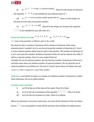  
ii) B = ​. Then B is the empty set because
the equation ​ is not satisfied by any rational value of
iii) C = ​. Then C is the empty set,
because 2 is the only even prime number.
iv) D = ​. Then D is the empty set, because the equation
is not satisfied by any odd value of x.
 
Finite and infinite sets: ​Let ​, B = ​and
 
We observe that A contains 5 elements and B contains 6 elements. How many
elements does C contain? As it is, we do not know the number of elements in C, but it
is some natural number which may be quite a big number. The number of elements of
a set S, we mean the number of distinct elements of the set and we denote it by n(S). If
n(S) is a natural number, then S is non-empty finite set. 
Consider the set of natural numbers. We see that the number of elements of this set is
not finite since there are infinite number of natural numbers. We say that the set of
natural numbers is an infinite set. The sets A, B and C given above are finite sets and
 
 
Definition: ​A set which is empty or consists of a definite number of elements is called
finite otherwise, the set is called infinite. 
 
Consider some examples: 
i) Let W be the set of the days of the week. Then W is finite.
ii) Let S be the set of solutions of the equation ​. Then S is finite.
iii) Let G be the set of points on a line. Then G is infinite.
 
When we represent a set in the roster form, we write all the elements of the set within
braces ​. It is not possible to write all the elements of an infinite set within braces
 