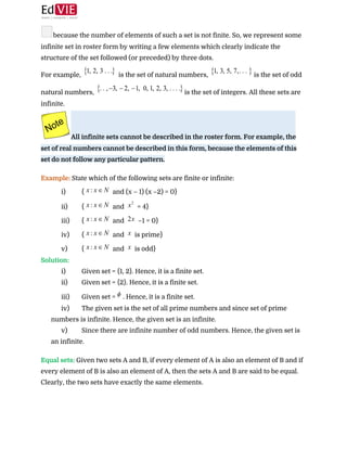  
because the number of elements of such a set is not finite. So, we represent some
infinite set in roster form by writing a few elements which clearly indicate the
structure of the set followed (or preceded) by three dots. 
For example, ​ is the set of natural numbers, ​is the set of odd
natural numbers, ​is the set of integers. All these sets are
infinite.  
All infinite sets cannot be described in the roster form. For example, the
set of real numbers cannot be described in this form, because the elements of this
set do not follow any particular pattern.  
 
Example:​ State which of the following sets are finite or infinite:  
i) { ​ and (x – 1) (x –2) = 0}  
ii) { ​ and ​ = 4}  
iii) { ​ and ​ –1 = 0} 
iv) { ​ and ​ is prime}  
v) { ​ and ​ is odd}  
Solution:  
i) Given set = {1, 2}. Hence, it is a finite set.
ii) Given set = {2}. Hence, it is a finite set.
iii) Given set = ​. Hence, it is a finite set.
iv) The given set is the set of all prime numbers and since set of prime
numbers is infinite. Hence, the given set is an infinite.
v) Since there are infinite number of odd numbers. Hence, the given set is
an infinite.
 
Equal sets:​ ​Given two sets A and B, if every element of A is also an element of B and if
every element of B is also an element of A, then the sets A and B are said to be equal.
Clearly, the two sets have exactly the same elements. 
 
 