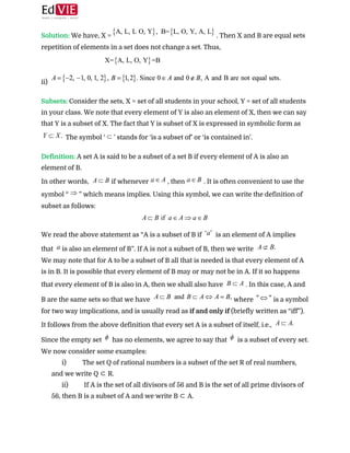  
Solution: ​We have, X = ​. Then X and B are equal sets
repetition of elements in a set does not change a set. Thus, 
 
ii)  
 
Subsets:​ ​Consider the sets, X = set of all students in your school, Y = set of all students
in your class. We note that every element of Y is also an element of X, then we can say
that Y is a subset of X. The fact that Y is subset of X is expressed in symbolic form as
The symbol ‘ ​’ stands for ‘is a subset of’ or ‘is contained in’. 
 
Definition:​ ​A set A is said to be a subset of a set B if every element of A is also an
element of B. 
In other words, ​if whenever ​, then ​. It is often convenient to use the
symbol “ ​” which means implies. Using this symbol, we can write the definition of
subset as follows: 
 
We read the above statement as “A is a subset of B if ​ is an element of A implies
that ​is also an element of B”. If A is not a subset of B, then we write  
We may note that for A to be a subset of B all that is needed is that every element of A
is in B. It is possible that every element of B may or may not be in A. If it so happens
that every element of B is also in A, then we shall also have ​. In this case, A and
B are the same sets so that we have ​where ​is a symbol
for two way implications, and is usually read as ​if and only if ​(briefly written as “iff”).
It follows from the above definition that every set A is a subset of itself, i.e.,
Since the empty set ​ has no elements, we agree to say that ​ is a subset of every set.
We now consider some examples: 
i) The set Q of rational numbers is a subset of the set R of real numbers,
and we write Q ​⊂​ R.  
ii) If A is the set of all divisors of 56 and B is the set of all prime divisors of
56, then B is a subset of A and we write B ​⊂​ A.  
 