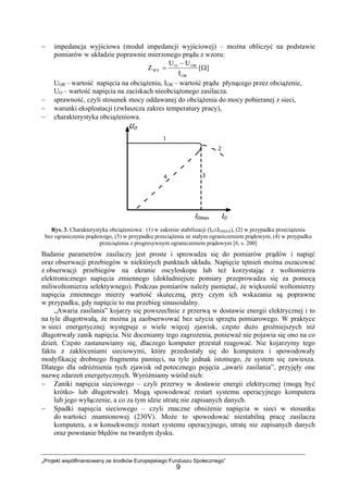 „Projekt współfinansowany ze środków Europejskiego Funduszu Społecznego”
9
− impedancja wyjściowa (moduł impedancji wyjściowej) – można obliczyć na podstawie
pomiarów w układzie poprawnie mierzonego prądu z wzoru:
][
I
UU
Z
OR
ORO
WY Ω
−
=
UOR – wartość napięcia na obciążeniu, IOR – wartość prądu płynącego przez obciążenie,
UO – wartość napięcia na zaciskach nieobciążonego zasilacza.
− sprawność, czyli stosunek mocy oddawanej do obciążenia do mocy pobieranej z sieci,
− warunki eksploatacji (zwłaszcza zakres temperatury pracy),
− charakterystyka obciążeniowa.
Rys. 3. Charakterystyka obciążeniowa: (1) w zakresie stabilizacji (IO≤IOMAX), (2) w przypadku przeciążenia
bez ograniczenia prądowego, (3) w przypadku przeciążenia ze stałym ograniczeniem prądowym, (4) w przypadku
przeciążenia z progresywnym ograniczeniem prądowym [6, s. 200]
Badanie parametrów zasilaczy jest proste i sprowadza się do pomiarów prądów i napięć
oraz obserwacji przebiegów w niektórych punktach układu. Napięcie tętnień można oszacować
z obserwacji przebiegów na ekranie oscyloskopu lub też korzystając z woltomierza
elektronicznego napięcia zmiennego (dokładniejsze pomiary przeprowadza się za pomocą
miliwoltomierza selektywnego). Podczas pomiarów należy pamiętać, że większość woltomierzy
napięcia zmiennego mierzy wartość skuteczną, przy czym ich wskazania są poprawne
w przypadku, gdy napięcie to ma przebieg sinusoidalny.
„Awaria zasilania” kojarzy się powszechnie z przerwą w dostawie energii elektrycznej i to
na tyle długotrwałą, że można ją zaobserwować bez użycia sprzętu pomiarowego. W praktyce
w sieci energetycznej występuje o wiele więcej zjawisk, często dużo groźniejszych niż
długotrwały zanik napięcia. Nie doceniamy tego zagrożenia, ponieważ nie pojawia się ono na co
dzień. Często zastanawiamy się, dlaczego komputer przestał reagować. Nie kojarzymy tego
faktu z zakłóceniami sieciowymi, które przedostały się do komputera i spowodowały
modyfikację drobnego fragmentu pamięci, na tyle jednak istotnego, że system się zawiesza.
Dlatego dla odróżnienia tych zjawisk od potocznego pojęcia „awarii zasilania”, przyjęły one
nazwę zdarzeń energetycznych. Wyróżniamy wśród nich:
− Zaniki napięcia sieciowego – czyli przerwy w dostawie energii elektrycznej (mogą być
krótko- lub długotrwałe). Mogą spowodować restart systemu operacyjnego komputera
lub jego wyłączenie, a co za tym idzie utratę nie zapisanych danych.
− Spadki napięcia sieciowego – czyli znaczne obniżenie napięcia w sieci w stosunku
do wartości znamionowej (230V). Może to spowodować niestabilną pracę zasilacza
komputera, a w konsekwencji restart systemu operacyjnego, utratę nie zapisanych danych
oraz powstanie błędów na twardym dysku.
 