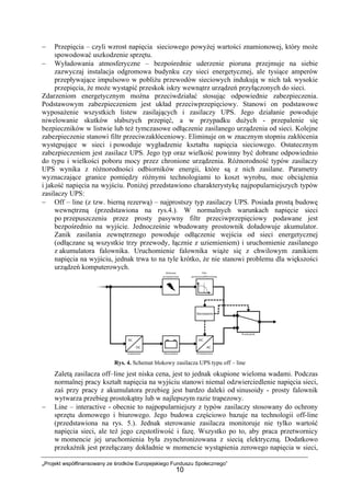 „Projekt współfinansowany ze środków Europejskiego Funduszu Społecznego”
10
− Przepięcia – czyli wzrost napięcia sieciowego powyżej wartości znamionowej, który może
spowodować uszkodzenie sprzętu.
− Wyładowania atmosferyczne – bezpośrednie uderzenie pioruna przejmuje na siebie
zazwyczaj instalacja odgromowa budynku czy sieci energetycznej, ale tysiące amperów
przepływające impulsowo w pobliżu przewodów sieciowych indukują w nich tak wysokie
przepięcia, że może wystąpić przeskok iskry wewnątrz urządzeń przyłączonych do sieci.
Zdarzeniom energetycznym można przeciwdziałać stosując odpowiednie zabezpieczenia.
Podstawowym zabezpieczeniem jest układ przeciwprzepięciowy. Stanowi on podstawowe
wyposażenie wszystkich listew zasilających i zasilaczy UPS. Jego działanie powoduje
niwelowanie skutków słabszych przepięć, a w przypadku dużych - przepalenie się
bezpieczników w listwie lub też tymczasowe odłączenie zasilanego urządzenia od sieci. Kolejne
zabezpieczenie stanowi filtr przeciwzakłóceniowy. Eliminuje on w znacznym stopniu zakłócenia
występujące w sieci i powoduje wygładzenie kształtu napięcia sieciowego. Ostatecznym
zabezpieczeniem jest zasilacz UPS. Jego typ oraz wielkość powinny być dobrane odpowiednio
do typu i wielkości poboru mocy przez chronione urządzenia. Różnorodność typów zasilaczy
UPS wynika z różnorodności odbiorników energii, które są z nich zasilane. Parametry
wyznaczające granice pomiędzy różnymi technologiami to koszt wyrobu, moc obciążenia
i jakość napięcia na wyjściu. Poniżej przedstawiono charakterystykę najpopularniejszych typów
zasilaczy UPS:
− Off – line (z tzw. bierną rezerwą) – najprostszy typ zasilaczy UPS. Posiada prostą budowę
wewnętrzną (przedstawiona na rys.4.). W normalnych warunkach napięcie sieci
po przepuszczeniu przez prosty pasywny filtr przeciwprzepięciowy podawane jest
bezpośrednio na wyjście. Jednocześnie wbudowany prostownik doładowuje akumulator.
Zanik zasilania zewnętrznego powoduje odłączenie wejścia od sieci energetycznej
(odłączane są wszystkie trzy przewody, łącznie z uziemieniem) i uruchomienie zasilanego
z akumulatora falownika. Uruchomienie falownika wiąże się z chwilowym zanikiem
napięcia na wyjściu, jednak trwa to na tyle krótko, że nie stanowi problemu dla większości
urządzeń komputerowych.
Rys. 4. Schemat blokowy zasilacza UPS typu off – line
Zaletą zasilacza off–line jest niska cena, jest to jednak okupione wieloma wadami. Podczas
normalnej pracy kształt napięcia na wyjściu stanowi niemal odzwierciedlenie napięcia sieci,
zaś przy pracy z akumulatora przebieg jest bardzo daleki od sinusoidy - prosty falownik
wytwarza przebieg prostokątny lub w najlepszym razie trapezowy.
− Line – interactive - obecnie to najpopularniejszy z typów zasilaczy stosowany do ochrony
sprzętu domowego i biurowego. Jego budowa częściowo bazuje na technologii off-line
(przedstawiona na rys. 5.). Jednak sterowanie zasilacza monitoruje nie tylko wartość
napięcia sieci, ale też jego częstotliwość i fazę. Wszystko po to, aby praca przetwornicy
w momencie jej uruchomienia była zsynchronizowana z siecią elektryczną. Dodatkowo
przekaźnik jest przełączany dokładnie w momencie wystąpienia zerowego napięcia w sieci,
 