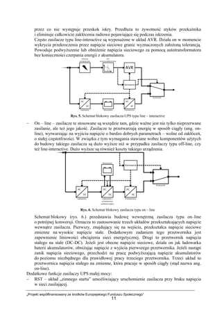 „Projekt współfinansowany ze środków Europejskiego Funduszu Społecznego”
11
przez co nie występuje przeskok iskry. Przedłuża to żywotność styków przekaźnika
i eliminuje całkowicie zakłócenia radiowe pojawiające się podczas iskrzenia.
Często zasilacze typu line-interactive są wyposażone w układ AVR. Działa on w momencie
wykrycia przekroczenia przez napięcie sieciowe granic wyznaczonych założoną tolerancją.
Powoduje podwyższenie lub obniżenie napięcia sieciowego za pomocą autotransformatora
bez konieczności czerpania energii z akumulatora.
Rys. 5. Schemat blokowy zasilacza UPS typu line – interactive
− On – line – zasilacze te stosowane są wszędzie tam, gdzie ważne jest nie tylko nieprzerwane
zasilanie, ale też jego jakość. Zasilacze te przetwarzają energię w sposób ciągły (ang. on-
line), wytwarzając na wyjściu napięcie o bardzo dobrych parametrach – wolne od zakłóceń,
o stałej częstotliwości. W związku z tym wymagania stawiane wobec komponentów użytych
do budowy takiego zasilacza są dużo wyższe niż w przypadku zasilaczy typu off-line, czy
też line-interactive. Dużo wyższe są również koszty takiego urządzenia.
Rys. 6. Schemat blokowy zasilacza typu on – line
Schemat blokowy (rys. 6.) przedstawia budowę wewnętrzną zasilacza typu on–line
o potrójnej konwersji. Oznacza to zastosowanie trzech układów przekształcających napięcie
wewnątrz zasilacza. Pierwszy, znajdujący się na wejściu, przekształca napięcie sieciowe
zmienne na wysokie napięcie stałe. Dodatkowym zadaniem tego przetwornika jest
zapewnienie liniowości obciążenia sieci energetycznej. Drugi to przetwornik napięcia
stałego na stałe (DC-DC). Jeżeli jest obecne napięcie sieciowe, działa on jak ładowarka
baterii akumulatorów, obniżając napięcie z wyjścia pierwszego przetwornika. Jeżeli nastąpi
zanik napięcia sieciowego, przechodzi na pracę podwyższającą napięcie akumulatorów
do poziomu niezbędnego dla prawidłowej pracy trzeciego przetwornika. Trzeci układ to
przetwornica napięcia stałego na zmienne, która pracuje w sposób ciągły (stąd nazwa ang.
on-line).
Dodatkowe funkcje zasilaczy UPS małej mocy:
− RST – układ „zimnego startu” umożliwiający uruchomienie zasilacza przy braku napięcia
w sieci zasilającej.
 