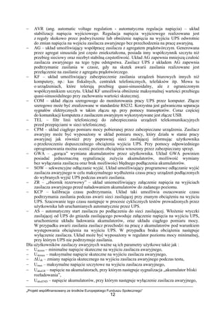 „Projekt współfinansowany ze środków Europejskiego Funduszu Społecznego”
12
− AVR (ang. automatic voltage regulation - automatyczna regulacja napięcia) – układ
stabilizacji napięcia wyjściowego. Regulacja napięcia wyjściowego realizowana jest
z reguły skokowo przez podwyższenie lub obniżenie napięcia na wyjściu UPS odwrotnie
do zmian napięcia na wejściu zasilacza awaryjnego bez przechodzenia na pracę awaryjną.
− AG – układ umożliwiający współpracę zasilacza z agregatem prądotwórczym. Generowana
przez agregat sinusoida jest często zniekształcona, posiada inny współczynnik szczytu niż
przebieg sieciowy oraz niezbyt stabilną częstotliwość. Układ AG zapewnia mniejszą czułość
zasilacza awaryjnego na tego typu odstępstwa. Zasilacz UPS z układem AG zapewnia
podtrzymanie zasilania w czasie, gdy na skutek awarii zasilania realizowane jest
przełączenie na zasilanie z agregatu prądotwórczego.
− KF – układ umożliwiający zabezpieczenie zasilania urządzeń biurowych innych niż
komputery, np.: kas fiskalnych, centralek telefonicznych, telefaksów itp. Mowa tu
o urządzeniach, które tolerują przebieg quasi-sinusoidalny, ale z ograniczonym
współczynnikiem szczytu. Układ KF umożliwia obniżenie maksymalnej wartości przebiegu
quasi-sinusoidalnego przy zachowaniu wartości skutecznej.
− COM – układ złącza szeregowego do monitorowania pracy UPS przez komputer. Złącze
szeregowe może być zrealizowane w standardzie RS232. Korzystna jest galwaniczna separacja
sygnałów elektrycznych w takim złączu np. przy pomocy transoptorów. Coraz częściej
do komunikacji komputera z zasilaczem awaryjnym wykorzystywane jest złącze USB.
− TEL – filtr linii telefonicznej do zabezpieczania urządzeń telekomunikacyjnych
przed przepięciami w sieci telefonicznej.
− CPM – układ ciągłego pomiaru mocy pobieranej przez zabezpieczane urządzenia. Zasilacz
awaryjny może być wyposażony w układ pomiaru mocy, który działa w stanie pracy
awaryjnej jak również przy poprawnej sieci zasilającej informując użytkownika
o przekroczeniu dopuszczalnego obciążenia wyjścia UPS. Przy pomocy odpowiedniego
oprogramowania można ocenić poziom obciążenia wnoszony przez zabezpieczany sprzęt.
− GWA – „gorąca” wymiana akumulatorów przez użytkownika. Układ GWA powinien
posiadać jednoznaczną sygnalizację zużycia akumulatorów, możliwość wymiany
bez wyłączania zasilacza oraz brak możliwości błędnego podłączenia akumulatorów.
− SOW – sekwencyjne odłączanie wyjść. Układ umożliwiający programowe odłączanie wyjść
zasilacza awaryjnego w celu maksymalnego wydłużenia czasu pracy urządzeń podłączonych
do wybranych wyjść UPS podczas awarii zasilania.
− ZR – „zbiornik rezerwowy” – układ uniemożliwiający załączenie napięcia na wyjściach
zasilacza awaryjnego przed naładowaniem akumulatorów do zadanego poziomu.
− KCP – kalibracja czasu podtrzymania. Układ taki umożliwia oszacowanie czasu
podtrzymania zasilania podczas awarii sieci zasilającej przy znanym obciążeniu na wyjściu
UPS. Szacowanie tego czasu następuje w procesie cyklicznych testów prowadzonych przez
użytkownika lub uruchamianych automatycznie przez UPS.
− AS – automatyczny start zasilacza po podłączeniu do sieci zasilającej. Włożenie wtyczki
zasilającej od UPS do gniazda zasilającego powoduje załączenie napięcia na wyjściu UPS,
uruchomienie układu ładowania akumulatorów, oraz układu ciągłego pomiaru mocy.
W przypadku awarii zasilania zasilacz przechodzi na pracę z akumulatorów pod warunkiem
występowania obciążenia na wyjściu UPS. W przypadku braku obciążenia następuje
wyłączenie zasilacza. Układ może być wyposażony w regulator poziomu mocy minimalnej,
przy którym UPS nie podtrzymuje zasilania.
Dla użytkowników zasilaczy awaryjnych ważne są ich parametry użytkowe takie jak :
− Uskmin – minimalne napięcie skuteczne na wyjściu zasilacza awaryjnego,
− Uskmax – maksymalne napięcie skuteczne na wyjściu zasilacza awaryjnego,
− ∆Usk – zmiany napięcia skutecznego na wyjściu zasilacza awaryjnego podczas testu,
− Umax – maksymalne napięcie szczytowe na wyjściu zasilacza awaryjnego,
− UakuLB – napięcie na akumulatorach, przy którym następuje sygnalizacja „akumulator bliski
rozładowania”,
− UakuEND – napięcie akumulatorów, przy którym następuje wyłączenie zasilacza awaryjnego,
 