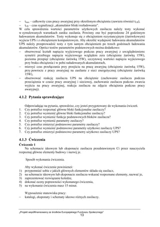 „Projekt współfinansowany ze środków Europejskiego Funduszu Społecznego”
13
− tmax – całkowity czas pracy awaryjnej przy określonym obciążeniu (zawiera również tLB),
− tLB – czas sygnalizacji „akumulator bliski rozładowania”.
W celu sprawdzenia wartości parametrów użytkowych zasilacza należy testy wykonać
w symulowanych warunkach zaniku zasilania. Powinny one być poprzedzone 24 godzinnym
ładowaniem akumulatorów. Testy wykonuje się z obciążeniem rezystancyjnym (żarówkowym)
wyjścia UPS i z obciążeniem komputerowym. Aby określić wydajność ładowania akumulatorów
UPS należy przeprowadzić testy z tym samym obciążeniem po trzech godzinach ładowania
akumulatorów. Oprócz testów parametrów podstawowych można dodatkowo:
− obserwować kształt napięcia wyjściowego podczas pracy awaryjnej z uwzględnieniem:
symetrii przebiegu napięcia wyjściowego względem zera (obciążenie żarówką 15W),
poziomu przepięć (obciążenie żarówką 15W), szczytowej wartości napięcia wyjściowego
przy braku obciążenia i w pełni naładowanych akumulatorach,
− mierzyć czas przełączania przy przejściu na pracę awaryjną (obciążenie żarówką 15W),
przy powrocie z pracy awaryjnej na zasilanie z sieci energetycznej (obciążenie żarówką
15W),
− obserwować reakcję zasilacza UPS na obciążenie (zachowanie zasilacza podczas
przeciążenia w czasie pracy awaryjnej i sieciowej, zachowanie zasilacza podczas zwarcia
wyjścia na pracy awaryjnej, reakcja zasilacza na zdjęcie obciążenia podczas pracy
awaryjnej).
4.1.2 Pytania sprawdzające
Odpowiadając na pytania, sprawdzisz, czy jesteś przygotowany do wykonania ćwiczeń.
1. Czy potrafisz rozpoznać główne bloki funkcjonalne zasilaczy?
2. Czy potrafisz wymienić główne bloki funkcjonalne zasilaczy?
3. Czy potrafisz wymienić funkcje podstawowych bloków zasilacza?
4. Czy potrafisz wymienić parametry zasilaczy?
5. Czy potrafisz zmierzyć podstawowe parametry zasilaczy?
6. Czy potrafisz wymienić podstawowe parametry użytkowe zasilaczy UPS?
7. Czy potrafisz zmierzyć podstawowe parametry użytkowe zasilaczy UPS?
4.1.3 Ćwiczenia
Ćwiczenie 1
Na schemacie ideowym lub eksponacie zasilacza przedstawionym Ci przez nauczyciela
rozpoznaj główne elementy budowy i nazwij je.
Sposób wykonania ćwiczenia.
Aby wykonać ćwiczenie powinieneś:
1) przypomnieć sobie z jakich głównych elementów składa się zasilacz,
2) na schemacie ideowym lub eksponacie zasilacza wskazać rozpoznane elementy, nazwać je,
3) zaprezentować rozwiązanie koledze,
4) dokonać oceny poprawności wykonanego ćwiczenia,
5) na wykonanie ćwiczenia masz 15 minut.
Wyposażenie stanowiska pracy:
− katalogi, eksponaty i schematy ideowe różnych zasilaczy.
 