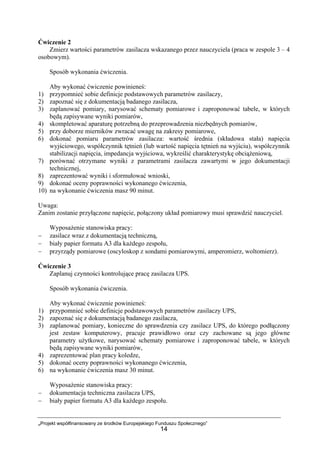 „Projekt współfinansowany ze środków Europejskiego Funduszu Społecznego”
14
Ćwiczenie 2
Zmierz wartości parametrów zasilacza wskazanego przez nauczyciela (praca w zespole 3 – 4
osobowym).
Sposób wykonania ćwiczenia.
Aby wykonać ćwiczenie powinieneś:
1) przypomnieć sobie definicje podstawowych parametrów zasilaczy,
2) zapoznać się z dokumentacją badanego zasilacza,
3) zaplanować pomiary, narysować schematy pomiarowe i zaproponować tabele, w których
będą zapisywane wyniki pomiarów,
4) skompletować aparaturę potrzebną do przeprowadzenia niezbędnych pomiarów,
5) przy doborze mierników zwracać uwagę na zakresy pomiarowe,
6) dokonać pomiaru parametrów zasilacza: wartość średnia (składowa stała) napięcia
wyjściowego, współczynnik tętnień (lub wartość napięcia tętnień na wyjściu), współczynnik
stabilizacji napięcia, impedancja wyjściowa, wykreślić charakterystykę obciążeniową,
7) porównać otrzymane wyniki z parametrami zasilacza zawartymi w jego dokumentacji
technicznej,
8) zaprezentować wyniki i sformułować wnioski,
9) dokonać oceny poprawności wykonanego ćwiczenia,
10) na wykonanie ćwiczenia masz 90 minut.
Uwaga:
Zanim zostanie przyłączone napięcie, połączony układ pomiarowy musi sprawdzić nauczyciel.
Wyposażenie stanowiska pracy:
− zasilacz wraz z dokumentacją techniczną,
− biały papier formatu A3 dla każdego zespołu,
− przyrządy pomiarowe (oscyloskop z sondami pomiarowymi, amperomierz, woltomierz).
Ćwiczenie 3
Zaplanuj czynności kontrolujące pracę zasilacza UPS.
Sposób wykonania ćwiczenia.
Aby wykonać ćwiczenie powinieneś:
1) przypomnieć sobie definicje podstawowych parametrów zasilaczy UPS,
2) zapoznać się z dokumentacją badanego zasilacza,
3) zaplanować pomiary, konieczne do sprawdzenia czy zasilacz UPS, do którego podłączony
jest zestaw komputerowy, pracuje prawidłowo oraz czy zachowane są jego główne
parametry użytkowe, narysować schematy pomiarowe i zaproponować tabele, w których
będą zapisywane wyniki pomiarów,
4) zaprezentować plan pracy koledze,
5) dokonać oceny poprawności wykonanego ćwiczenia,
6) na wykonanie ćwiczenia masz 30 minut.
Wyposażenie stanowiska pracy:
− dokumentacja techniczna zasilacza UPS,
− biały papier formatu A3 dla każdego zespołu.
 