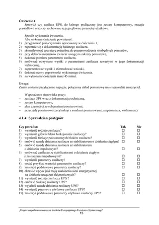 „Projekt współfinansowany ze środków Europejskiego Funduszu Społecznego”
15
Ćwiczenie 4
Sprawdź czy zasilacz UPS, do którego podłączony jest zestaw komputerowy, pracuje
prawidłowo oraz czy zachowane są jego główne parametry użytkowe.
Sposób wykonania ćwiczenia.
Aby wykonać ćwiczenie powinieneś:
1) przygotować plan czynności opracowany w ćwiczeniu 3,
2) zapoznać się z dokumentacją badanego zasilacza,
3) skompletować aparaturę potrzebną do przeprowadzenia niezbędnych pomiarów,
4) przy doborze mierników zwracać uwagę na zakresy pomiarowe,
5) dokonać pomiaru parametrów zasilacza,
6) porównać otrzymane wyniki z parametrami zasilacza zawartymi w jego dokumentacji
technicznej,
7) zaprezentować wyniki i sformułować wnioski,
8) dokonać oceny poprawności wykonanego ćwiczenia.
9) na wykonanie ćwiczenia masz 45 minut.
Uwaga:
Zanim zostanie przyłączone napięcie, połączony układ pomiarowy musi sprawdzić nauczyciel.
Wyposażenie stanowiska pracy:
− zasilacz UPS wraz z dokumentacją techniczną,
− zestaw komputerowy,
− plan czynności ze schematami pomiarowymi,
− przyrządy pomiarowe (oscyloskop z sondami pomiarowymi, amperomierz, woltomierz).
4.1.4 Sprawdzian postępów
Czy potrafisz: Tak Nie
1) wymienić rodzaje zasilaczy?
2) wymienić główne bloki funkcjonalne zasilaczy?
3) wymienić funkcje podstawowych bloków zasilacza?
4) omówić zasadę działania zasilacza ze stabilizatorem o działaniu ciągłym?
5) omówić zasadę działania zasilacza ze stabilizatorem
o działaniu impulsowym?
6) porównać zasilacze ze stabilizatorami o działaniu ciągłym
z zasilaczami impulsowymi?
7) wymienić parametry zasilaczy?
8) podać przykład wartości parametrów zasilaczy?
9) zmierzyć podstawowe parametry zasilaczy?
10) określić wpływ jaki mają zakłócenia sieci energetycznej
na działanie urządzeń elektronicznych?
11) wymienić rodzaje zasilaczy UPS ?
12) omówić budowę zasilaczy UPS?
13) wyjaśnić zasadę działania zasilaczy UPS?
14) wymienić parametry użytkowe zasilaczy UPS?
15) zmierzyć podstawowe parametry użytkowe zasilaczy UPS?
 